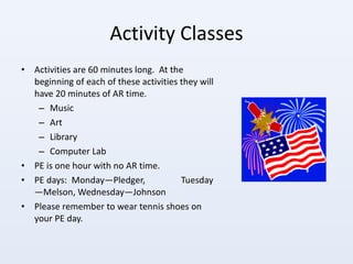 Activity Classes Activities are 60 minutes long.  At the beginning of each of these activities they will have 20 minutes of AR time.  Music Art Library Computer Lab PE is one hour with no AR time.  PE days:  Monday—Pledger,  Tuesday—Melson, Wednesday—Johnson  Please remember to wear tennis shoes on your PE day. 