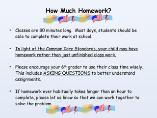 How Much Homework? Classes are 80 minutes long.  Most days, students should be able to complete their work at school.  In light of the Common Core Standards, your child may have homework rather than just unfinished class work. Please encourage your 6 th  grader to use their class time wisely.  This includes  ASKING QUESTIONS  to better understand assignments. If homework ever habitually takes longer than an hour to complete, please let us know so that we can work together to solve the problem.  