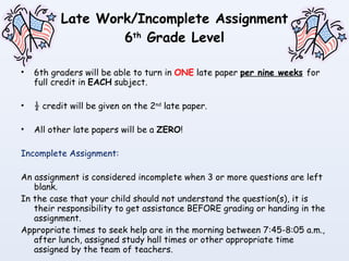 Late Work/Incomplete Assignment 6 th  Grade Level 6th graders will be able to turn in  ONE  late paper  per nine weeks   for full credit in  EACH  subject.  ½ credit will be given on the 2 nd  late paper. All other late papers will be a  ZERO ! Incomplete Assignment: An assignment is considered incomplete when 3 or more questions are left blank. In the case that your child should not understand the question(s), it is their responsibility to get assistance BEFORE grading or handing in the assignment. Appropriate times to seek help are in the morning between 7:45-8:05 a.m., after lunch, assigned study hall times or other appropriate time assigned by the team of teachers. 