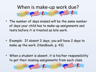 When is make-up work due? The number of days missed will be the same number of days your child has to make-up assignments and tests before it is treated as late work. Example:  If absent 2 days, you will have 2 days to make up the work. (Handbook, p. 43) When a student is absent, it is his/her responsibility to get their missing assignments from each class. 