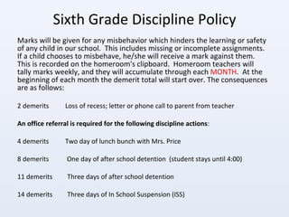 Sixth Grade Discipline Policy Marks will be given for any misbehavior which hinders the learning or safety of any child in our school.  This includes missing or incomplete assignments.  If a child chooses to misbehave, he/she will receive a mark against them.  This is recorded on the homeroom's clipboard.  Homeroom teachers will tally marks weekly, and they will accumulate through each  MONTH .  At the beginning of each month the demerit total will start over. The consequences are as follows: 2 demerits  Loss of recess; letter or phone call to parent from teacher An office referral is required for the following discipline actions : 4 demerits  Two day of lunch bunch with Mrs. Price 8 demerits  One day of after school detention  (student stays until 4:00) 11 demerits  Three days of after school detention  14 demerits  Three days of In School Suspension (ISS) 
