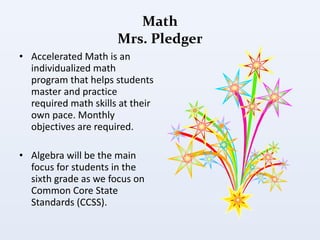 Math Mrs. Pledger Accelerated Math is an individualized math program that helps students master and practice required math skills at their own pace. Monthly objectives are required.  Algebra will be the main focus for students in the sixth grade as we focus on Common Core State Standards (CCSS). 