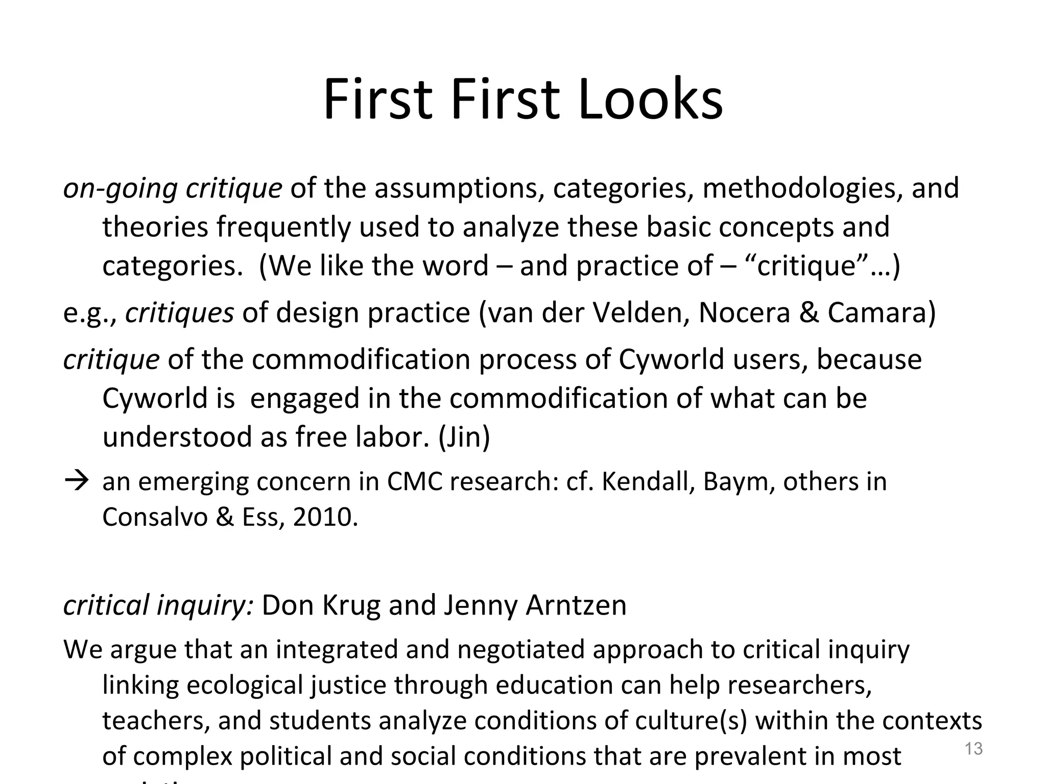 First First Looks on-going critique  of the assumptions, categories, methodologies, and theories frequently used to analyze these basic concepts and categories.  (We like the word – and practice of – “critique”…) e.g.,  critiques  of design practice (van der Velden, Nocera & Camara) critique  of the commodification process of Cyworld users, because Cyworld is  engaged in the commodification of what can be understood as free labor. (Jin) an emerging concern in CMC research: cf. Kendall, Baym, others in Consalvo & Ess, 2010. critical inquiry:  Don Krug and Jenny Arntzen  We argue that an integrated and negotiated approach to critical inquiry linking ecological justice through education can help researchers, teachers, and students analyze conditions of culture(s) within the contexts of complex political and social conditions that are prevalent in most societies. 