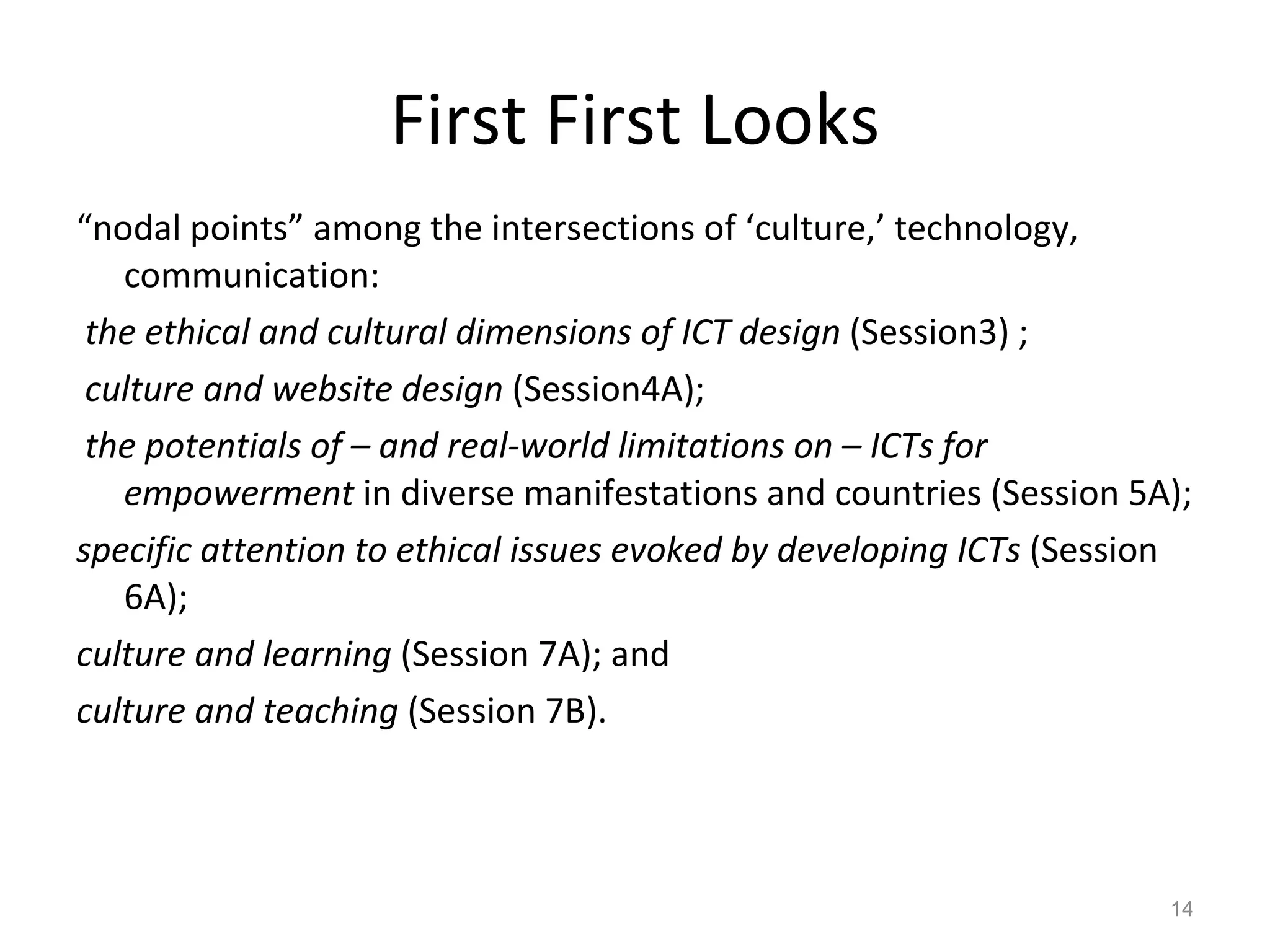 First First Looks “ nodal points” among the intersections of ‘culture,’ technology, communication:  the ethical and cultural dimensions of ICT design  (Session3) ; culture and website design  (Session4A); the potentials of – and real-world limitations on – ICTs for empowerment  in diverse manifestations and countries (Session 5A);  specific attention to ethical issues evoked by developing ICTs  (Session 6A); culture and learning  (Session 7A); and  culture and teaching  (Session 7B).  