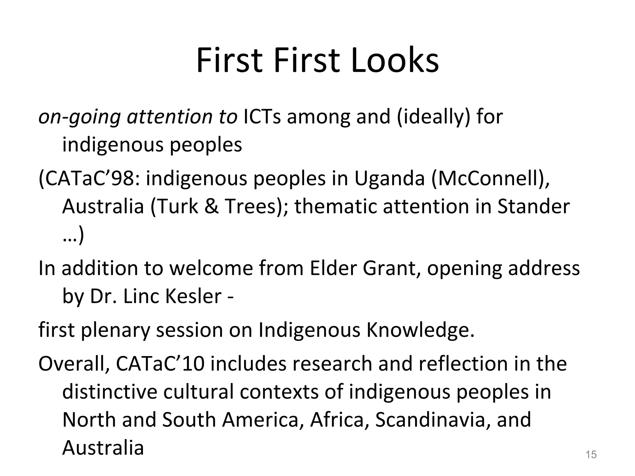 First First Looks on-going attention to  ICTs among and (ideally) for indigenous peoples  (CATaC’98: indigenous peoples in Uganda (McConnell), Australia (Turk & Trees); thematic attention in Stander …) In addition to welcome from Elder Grant, opening address by Dr. Linc Kesler -  first plenary session on Indigenous Knowledge.  Overall, CATaC’10 includes research and reflection in the distinctive cultural contexts of indigenous peoples in North and South America, Africa, Scandinavia, and Australia 
