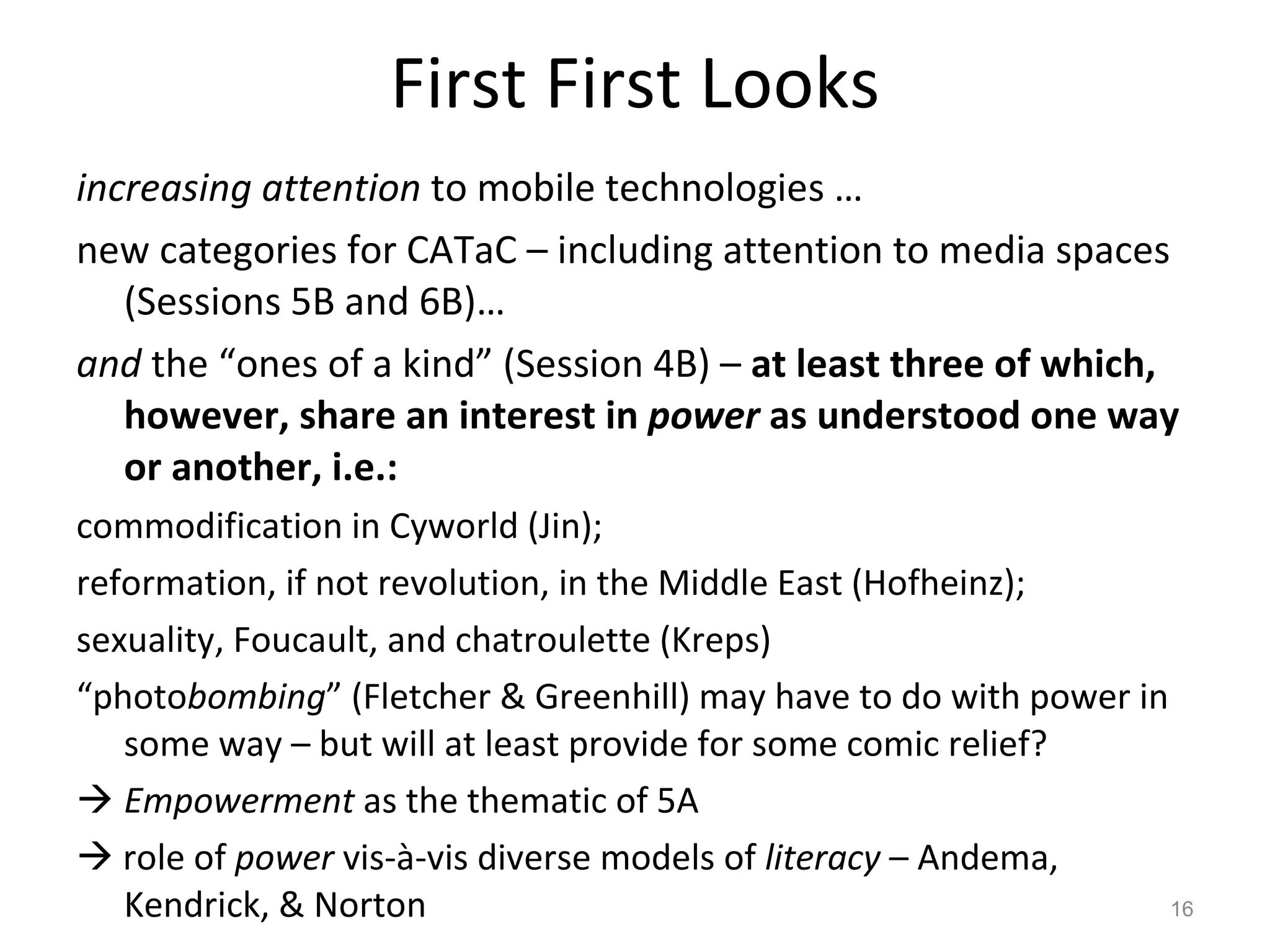 First First Looks increasing attention  to mobile technologies … new categories for CATaC – including attention to media spaces (Sessions 5B and 6B)…  and  the “ones of a kind” (Session 4B) –  at least three of which, however, share an interest in  power  as understood one way or another, i.e.: commodification in Cyworld (Jin); reformation, if not revolution, in the Middle East (Hofheinz); sexuality, Foucault, and chatroulette (Kreps) “ photo bombing ” (Fletcher & Greenhill) may have to do with power in some way – but will at least provide for some comic relief? Empowerment  as the thematic of 5A    role of  power  vis-à-vis diverse models of  literacy  – Andema, Kendrick, & Norton 