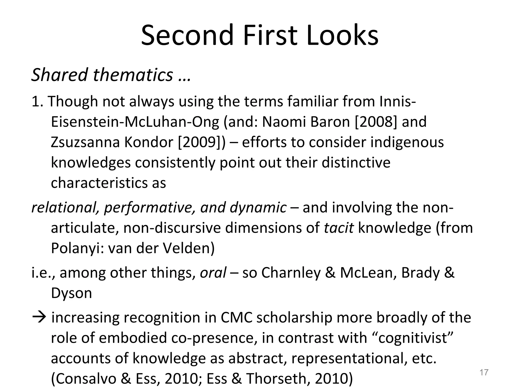 Second First Looks Shared thematics …  1. Though not always using the terms familiar from Innis-Eisenstein-McLuhan-Ong (and: Naomi Baron [2008] and Zsuzsanna Kondor [2009]) – efforts to consider indigenous knowledges consistently point out their distinctive characteristics as   relational, performative, and dynamic  – and involving the non-articulate, non-discursive dimensions of  tacit  knowledge (from Polanyi: van der Velden)  i.e., among other things,  oral  – so Charnley & McLean, Brady & Dyson    increasing recognition in CMC scholarship more broadly of the role of embodied co-presence, in contrast with “cognitivist” accounts of knowledge as abstract, representational, etc.  (Consalvo & Ess, 2010; Ess & Thorseth, 2010) 
