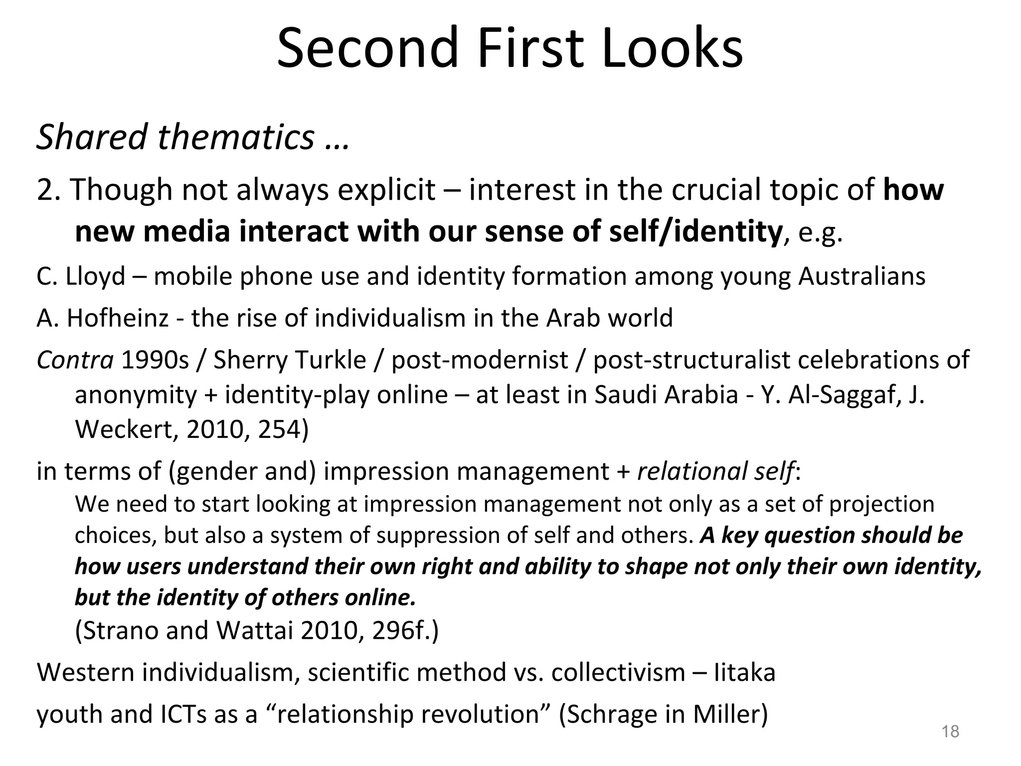 Second First Looks Shared thematics … 2. Though not always explicit – interest in the crucial topic of  how new media interact with our sense of self/identity , e.g.  C. Lloyd – mobile phone use and identity formation among young Australians  A. Hofheinz - the rise of individualism in the Arab world Contra  1990s / Sherry Turkle / post-modernist / post-structuralist celebrations of anonymity + identity-play online – at least in Saudi Arabia - Y. Al-Saggaf, J. Weckert, 2010, 254) in terms of (gender and) impression management +  relational self :  We need to start looking at impression management not only as a set of projection choices, but also a system of suppression of self and others.  A key question should be how users understand their own right and ability to shape not only their own identity, but the identity of others online.  (Strano and Wattai 2010, 296f.) Western individualism, scientific method vs. collectivism – Iitaka youth and ICTs as a “relationship revolution” (Schrage in Miller) 