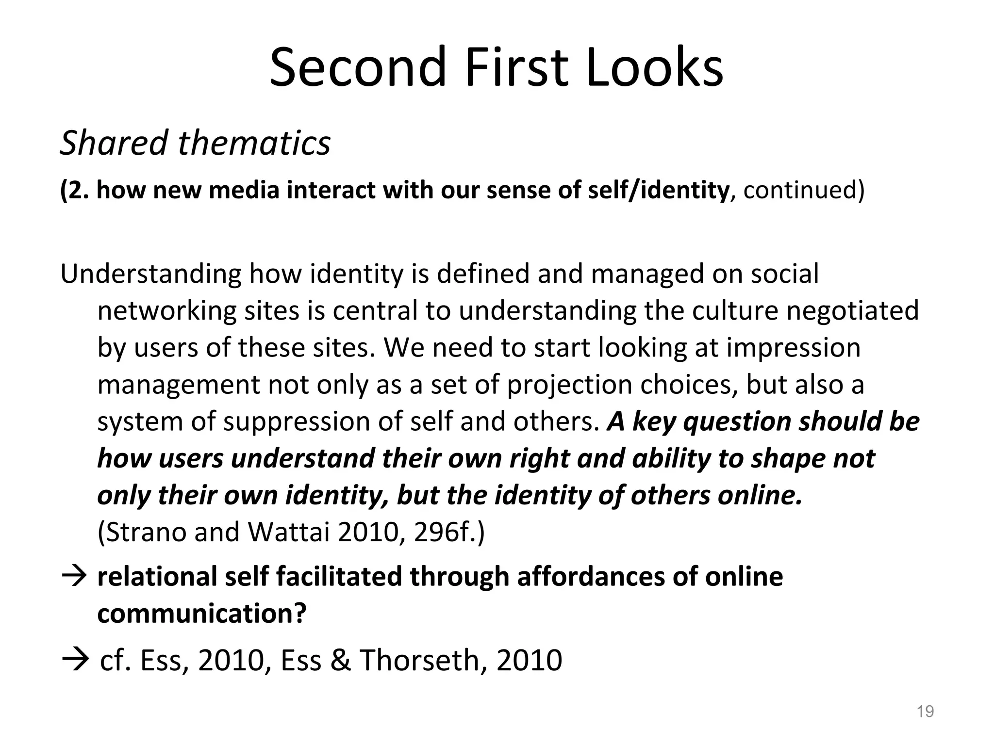 Second First Looks Shared thematics  (2. how new media interact with our sense of self/identity , continued) Understanding how identity is defined and managed on social networking sites is central to understanding the culture negotiated by users of these sites. We need to start looking at impression management not only as a set of projection choices, but also a system of suppression of self and others.  A key question should be how users understand their own right and ability to shape not only their own identity, but the identity of others online.  (Strano and Wattai 2010, 296f.) relational self facilitated through affordances of online communication?    cf. Ess, 2010, Ess & Thorseth, 2010 