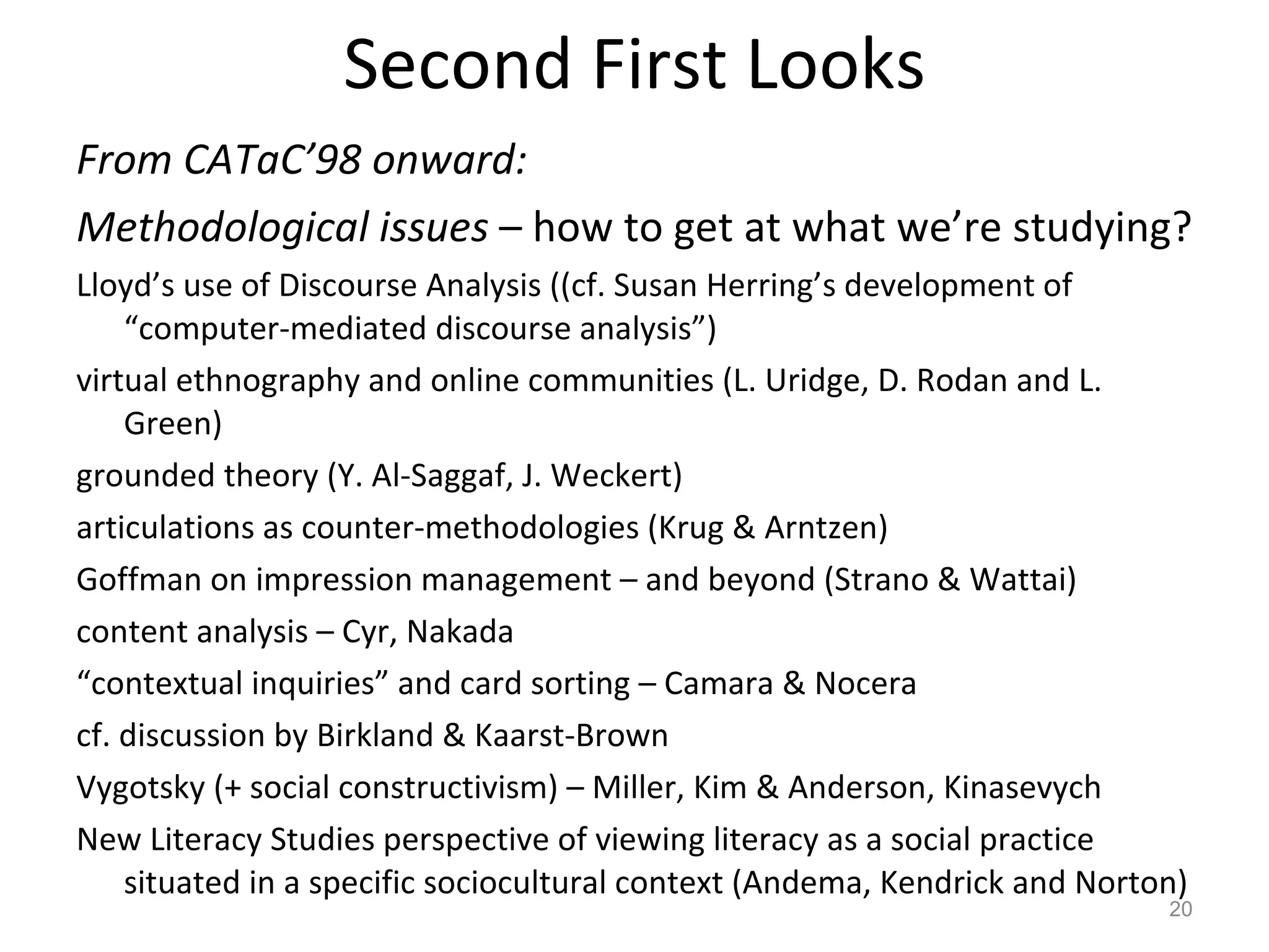Second First Looks From CATaC’98 onward:  Methodological issues  – how to get at what we’re studying? Lloyd’s use of Discourse Analysis ((cf. Susan Herring’s development of “computer-mediated discourse analysis”) virtual ethnography and online communities (L. Uridge, D. Rodan and L. Green) grounded theory (Y. Al-Saggaf, J. Weckert) articulations as counter-methodologies (Krug & Arntzen) Goffman on impression management – and beyond (Strano & Wattai) content analysis – Cyr, Nakada “ contextual inquiries” and card sorting – Camara & Nocera cf. discussion by Birkland & Kaarst-Brown Vygotsky (+ social constructivism) – Miller, Kim & Anderson, Kinasevych New Literacy Studies perspective of viewing literacy as a social practice situated in a specific sociocultural context (Andema, Kendrick and Norton) 