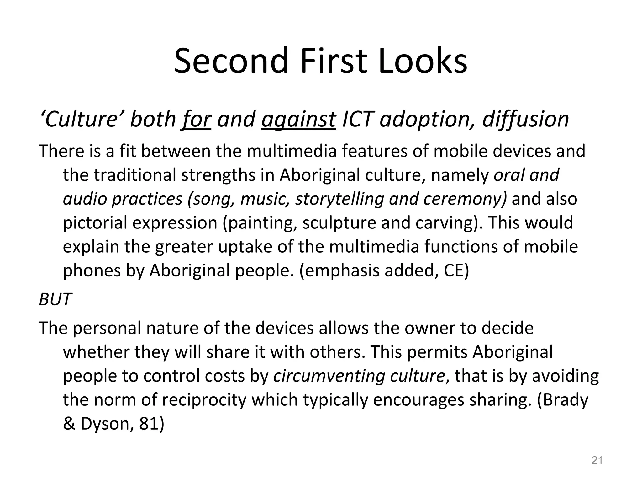 Second First Looks ‘ Culture’ both  for  and  against  ICT adoption, diffusion There is a fit between the multimedia features of mobile devices and the traditional strengths in Aboriginal culture, namely  oral and audio practices (song, music, storytelling and ceremony)  and also pictorial expression (painting, sculpture and carving). This would explain the greater uptake of the multimedia functions of mobile phones by Aboriginal people. (emphasis added, CE) BUT The personal nature of the devices allows the owner to decide whether they will share it with others. This permits Aboriginal people to control costs by  circumventing culture , that is by avoiding the norm of reciprocity which typically encourages sharing. (Brady & Dyson, 81) 