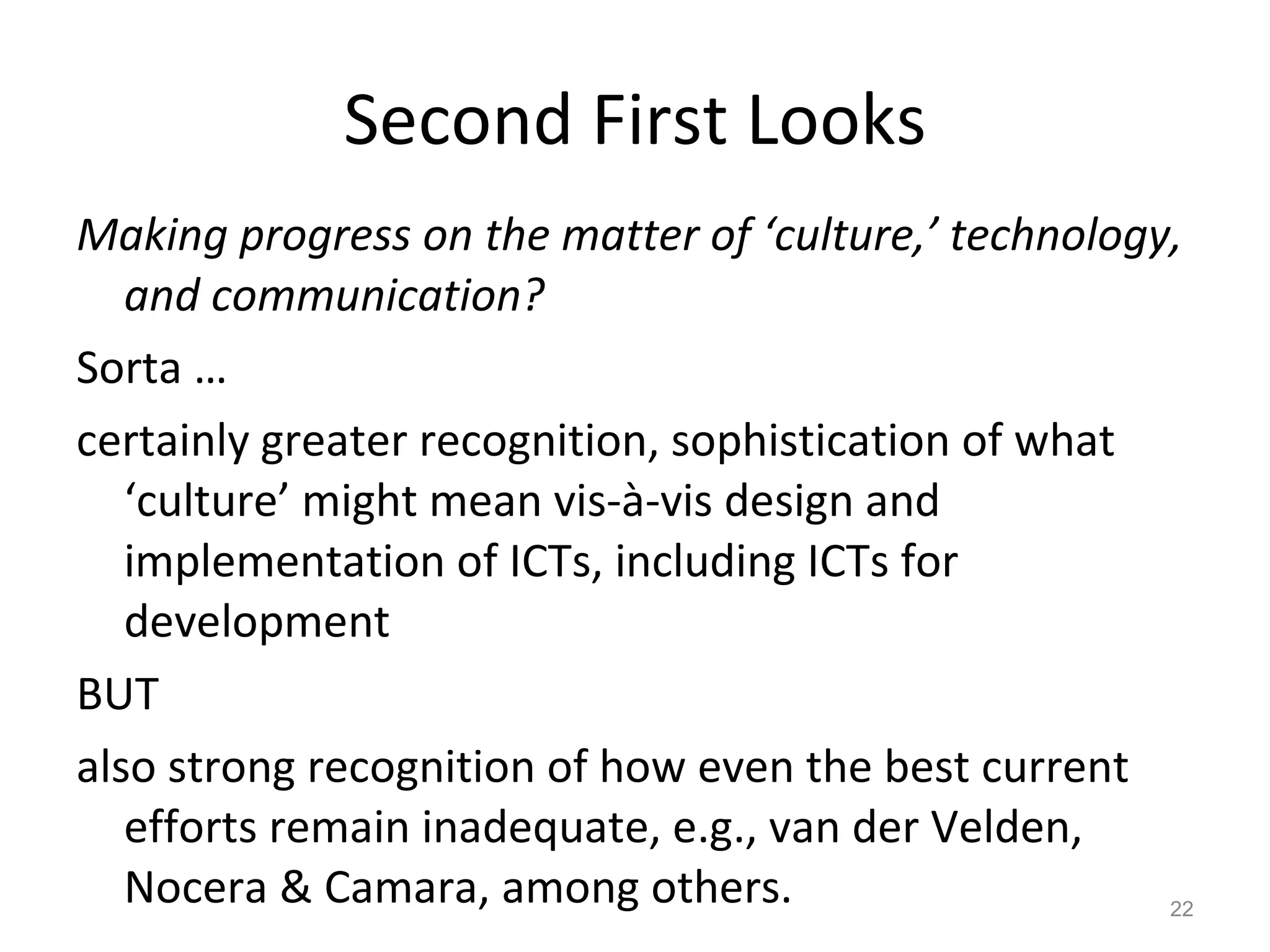 Second First Looks Making progress on the matter of ‘culture,’ technology, and communication? Sorta … certainly greater recognition, sophistication of what ‘culture’ might mean vis-à-vis design and implementation of ICTs, including ICTs for development BUT also strong recognition of how even the best current efforts remain inadequate, e.g., van der Velden, Nocera & Camara, among others.  