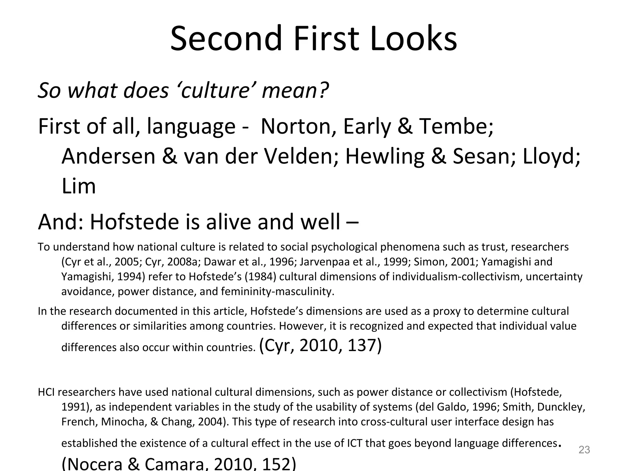 Second First Looks So what does ‘culture’ mean? First of all, language -  Norton, Early & Tembe; Andersen & van der Velden; Hewling & Sesan; Lloyd; Lim  And: Hofstede is alive and well –  To understand how national culture is related to social psychological phenomena such as trust, researchers (Cyr et al., 2005; Cyr, 2008a; Dawar et al., 1996; Jarvenpaa et al., 1999; Simon, 2001; Yamagishi and Yamagishi, 1994) refer to Hofstede’s (1984) cultural dimensions of individualism-collectivism, uncertainty avoidance, power distance, and femininity-masculinity.  In the research documented in this article, Hofstede’s dimensions are used as a proxy to determine cultural differences or similarities among countries. However, it is recognized and expected that individual value differences also occur within countries.  (Cyr, 2010, 137) HCI researchers have used national cultural dimensions, such as power distance or collectivism (Hofstede, 1991), as independent variables in the study of the usability of systems (del Galdo, 1996; Smith, Dunckley, French, Minocha, & Chang, 2004). This type of research into cross-cultural user interface design has established the existence of a cultural effect in the use of ICT that goes beyond language differences . (Nocera & Camara, 2010, 152) 