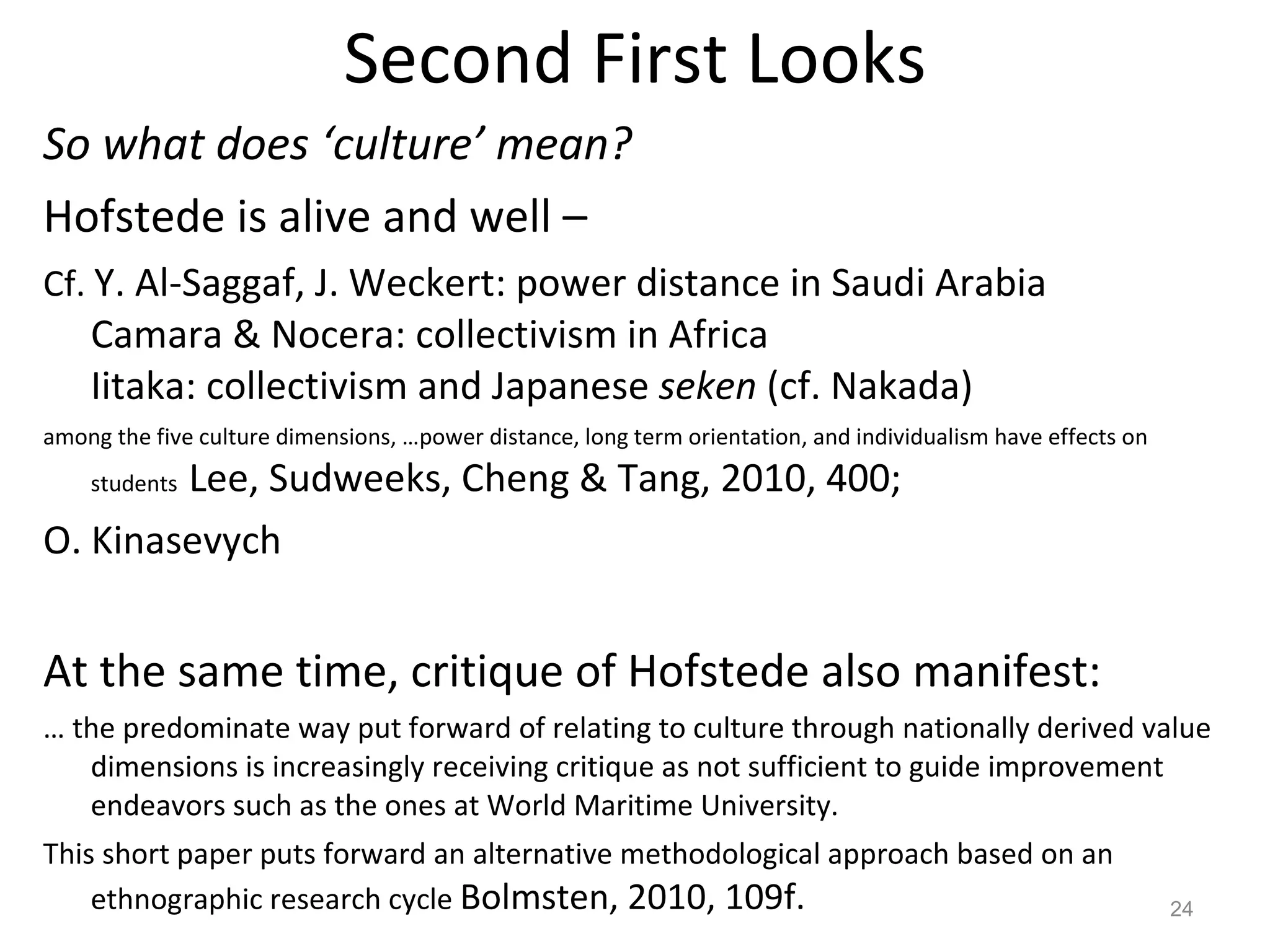 Second First Looks So what does ‘culture’ mean? Hofstede is alive and well –  Cf.  Y. Al-Saggaf, J. Weckert: power distance in Saudi Arabia Camara & Nocera: collectivism in Africa Iitaka: collectivism and Japanese  seken  (cf. Nakada) among the five culture dimensions, …power distance, long term orientation, and individualism have effects on students  Lee, Sudweeks, Cheng & Tang, 2010, 400; O. Kinasevych At the same time, critique of Hofstede also manifest: …  the predominate way put forward of relating to culture through nationally derived value dimensions is increasingly receiving critique as not sufficient to guide improvement endeavors such as the ones at World Maritime University.  This short paper puts forward an alternative methodological approach based on an ethnographic research cycle  Bolmsten, 2010, 109f.   
