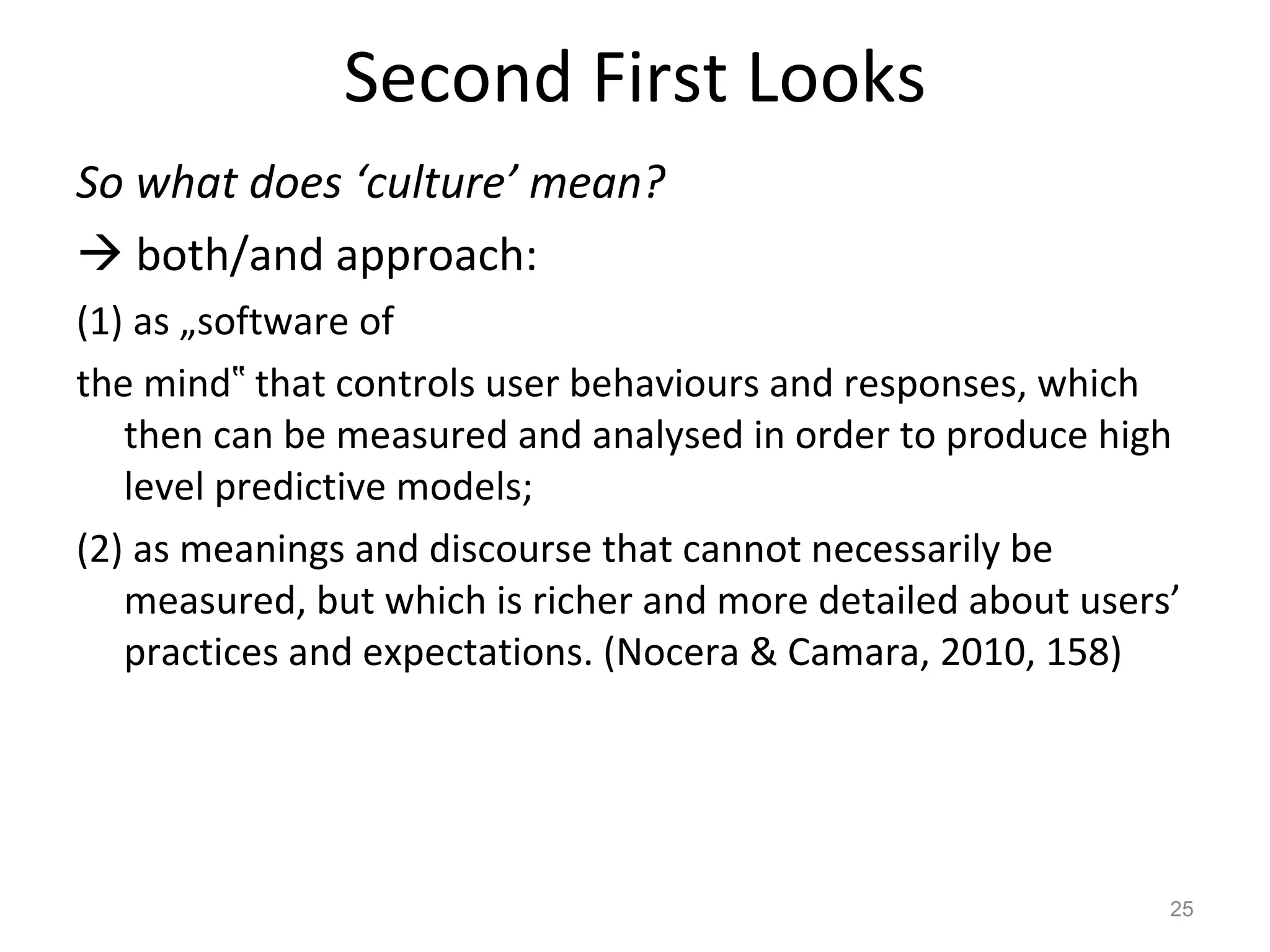 Second First Looks So what does ‘culture’ mean?    both/and approach:  (1) as „software of the mind‟ that controls user behaviours and responses, which then can be measured and analysed in order to produce high level predictive models;  (2) as meanings and discourse that cannot necessarily be measured, but which is richer and more detailed about users’ practices and expectations. (Nocera & Camara, 2010, 158) 
