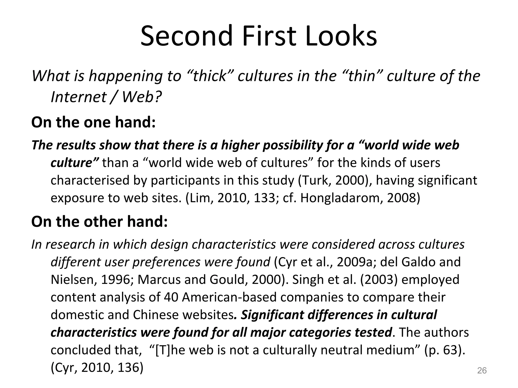 Second First Looks What is happening to “thick” cultures in the “thin” culture of the Internet / Web? On the one hand: The results show that there is a higher possibility for a “world wide web culture”  than a “world wide web of cultures” for the kinds of users characterised by participants in this study (Turk, 2000), having significant exposure to web sites. (Lim, 2010, 133; cf. Hongladarom, 2008) On the other hand:  In research in which design characteristics were considered across cultures different user preferences were found  (Cyr et al., 2009a; del Galdo and Nielsen, 1996; Marcus and Gould, 2000). Singh et al. (2003) employed content analysis of 40 American-based companies to compare their domestic and Chinese websites . Significant differences in cultural characteristics were found for all major categories tested . The authors concluded that,  “[T]he web is not a culturally neutral medium” (p. 63). (Cyr, 2010, 136) 