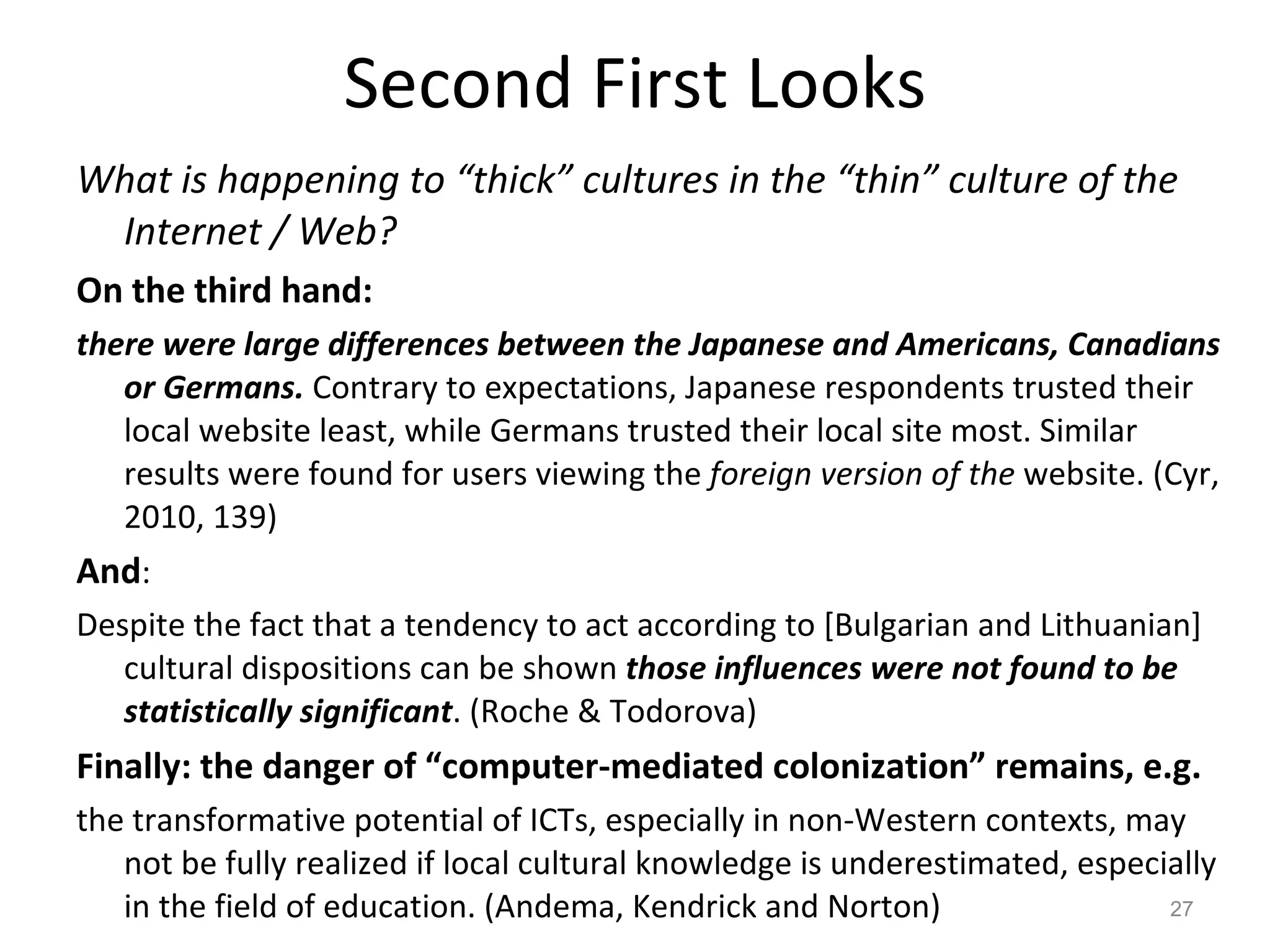 Second First Looks What is happening to “thick” cultures in the “thin” culture of the Internet / Web? On the third hand: there were large differences between the Japanese and Americans, Canadians or Germans.  Contrary to expectations, Japanese respondents trusted their local website least, while Germans trusted their local site most. Similar results were found for users viewing the  foreign version of the  website. (Cyr, 2010, 139) And : Despite the fact that a tendency to act according to [Bulgarian and Lithuanian] cultural dispositions can be shown  those influences were not found to be statistically significant . (Roche & Todorova) Finally: the danger of “computer-mediated colonization” remains, e.g. the transformative potential of ICTs, especially in non-Western contexts, may not be fully realized if local cultural knowledge is underestimated, especially in the field of education. (Andema, Kendrick and Norton) 