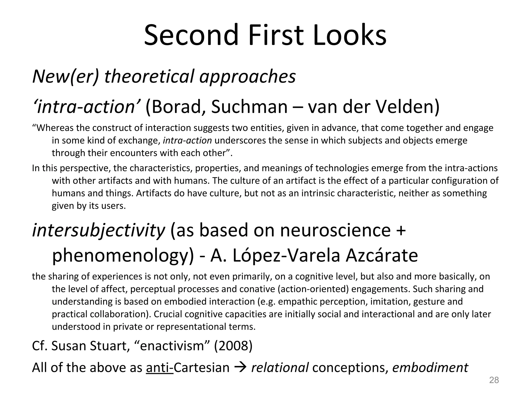 Second First Looks New(er) theoretical approaches ‘ intra-action’  (Borad, Suchman – van der Velden) “ Whereas the construct of interaction suggests two entities, given in advance, that come together and engage in some kind of exchange,  intra-action  underscores the sense in which subjects and objects emerge through their encounters with each other”. In this perspective, the characteristics, properties, and meanings of technologies emerge from the intra-actions with other artifacts and with humans. The culture of an artifact is the effect of a particular configuration of humans and things. Artifacts do have culture, but not as an intrinsic characteristic, neither as something given by its users. intersubjectivity  (as based on neuroscience + phenomenology) - A. López-Varela Azcárate the sharing of experiences is not only, not even primarily, on a cognitive level, but also and more basically, on the level of affect, perceptual processes and conative (action-oriented) engagements. Such sharing and understanding is based on embodied interaction (e.g. empathic perception, imitation, gesture and practical collaboration). Crucial cognitive capacities are initially social and interactional and are only later understood in private or representational terms. Cf. Susan Stuart, “enactivism” (2008) All of the above as  anti- Cartesian     relational  conceptions,  embodiment 