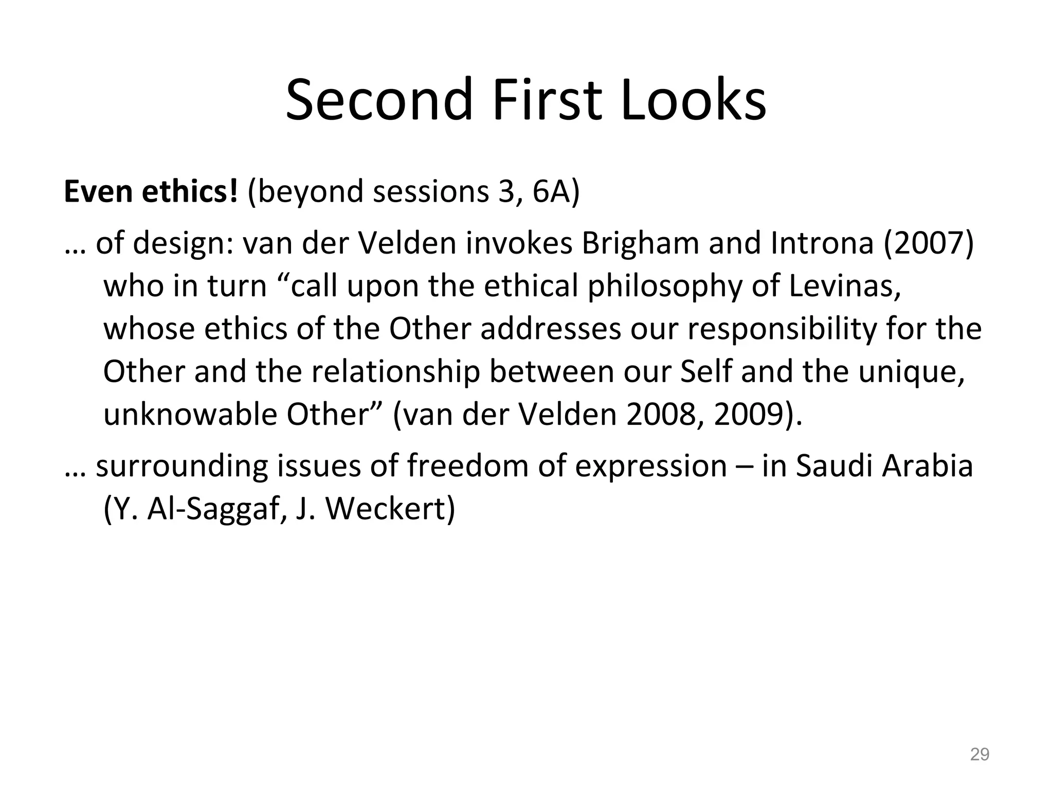 Second First Looks Even ethics!  (beyond sessions 3, 6A) …  of design: van der Velden invokes Brigham and Introna (2007) who in turn “call upon the ethical philosophy of Levinas, whose ethics of the Other addresses our responsibility for the Other and the relationship between our Self and the unique, unknowable Other” (van der Velden 2008, 2009). …  surrounding issues of freedom of expression – in Saudi Arabia (Y. Al-Saggaf, J. Weckert) 