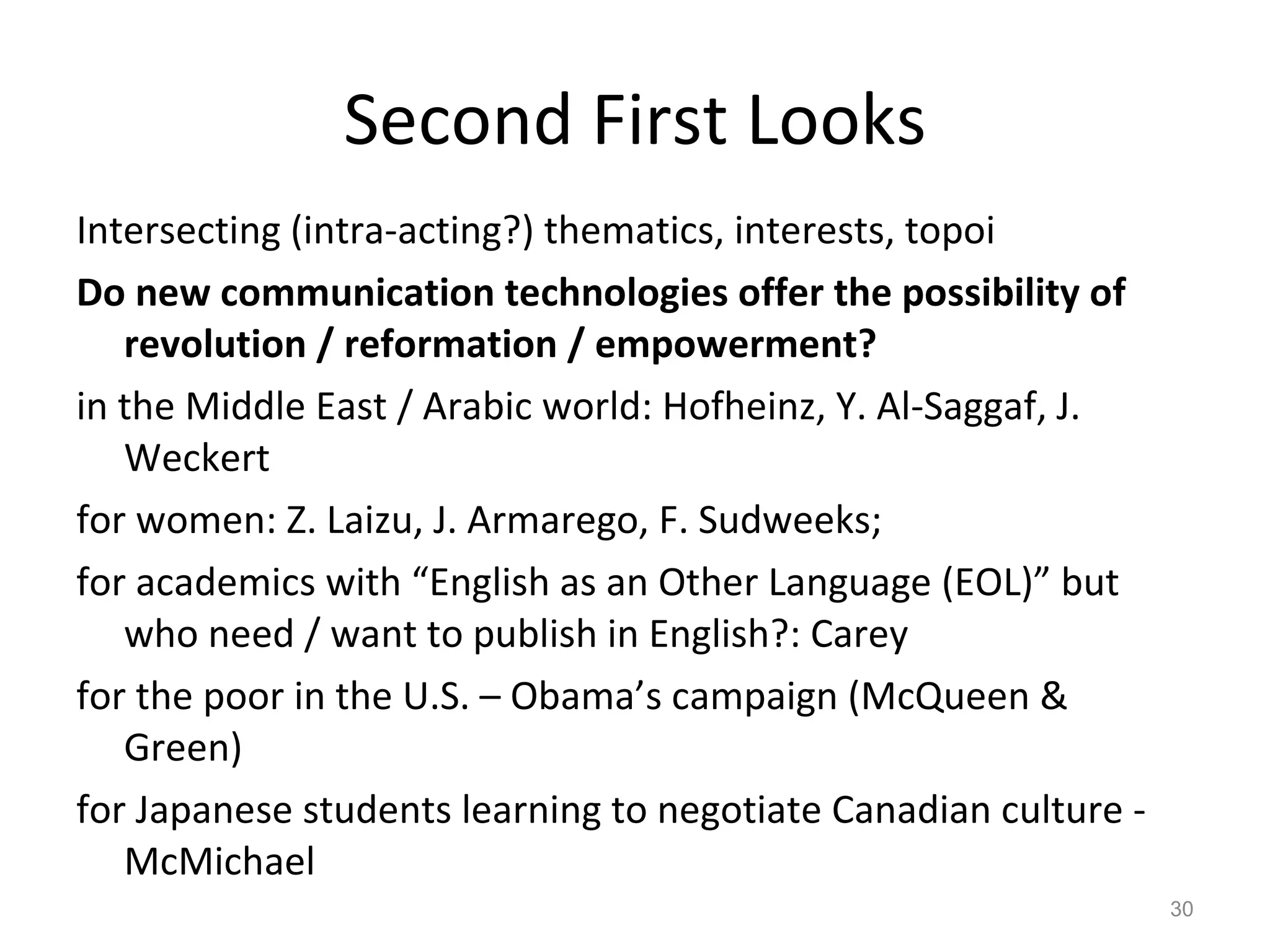 Second First Looks Intersecting (intra-acting?) thematics, interests, topoi Do new communication technologies offer the possibility of revolution / reformation / empowerment?  in the Middle East / Arabic world: Hofheinz, Y. Al-Saggaf, J. Weckert  for women: Z. Laizu, J. Armarego, F. Sudweeks;  for academics with “English as an Other Language (EOL)” but who need / want to publish in English?: Carey for the poor in the U.S. – Obama’s campaign (McQueen & Green) for Japanese students learning to negotiate Canadian culture - McMichael 