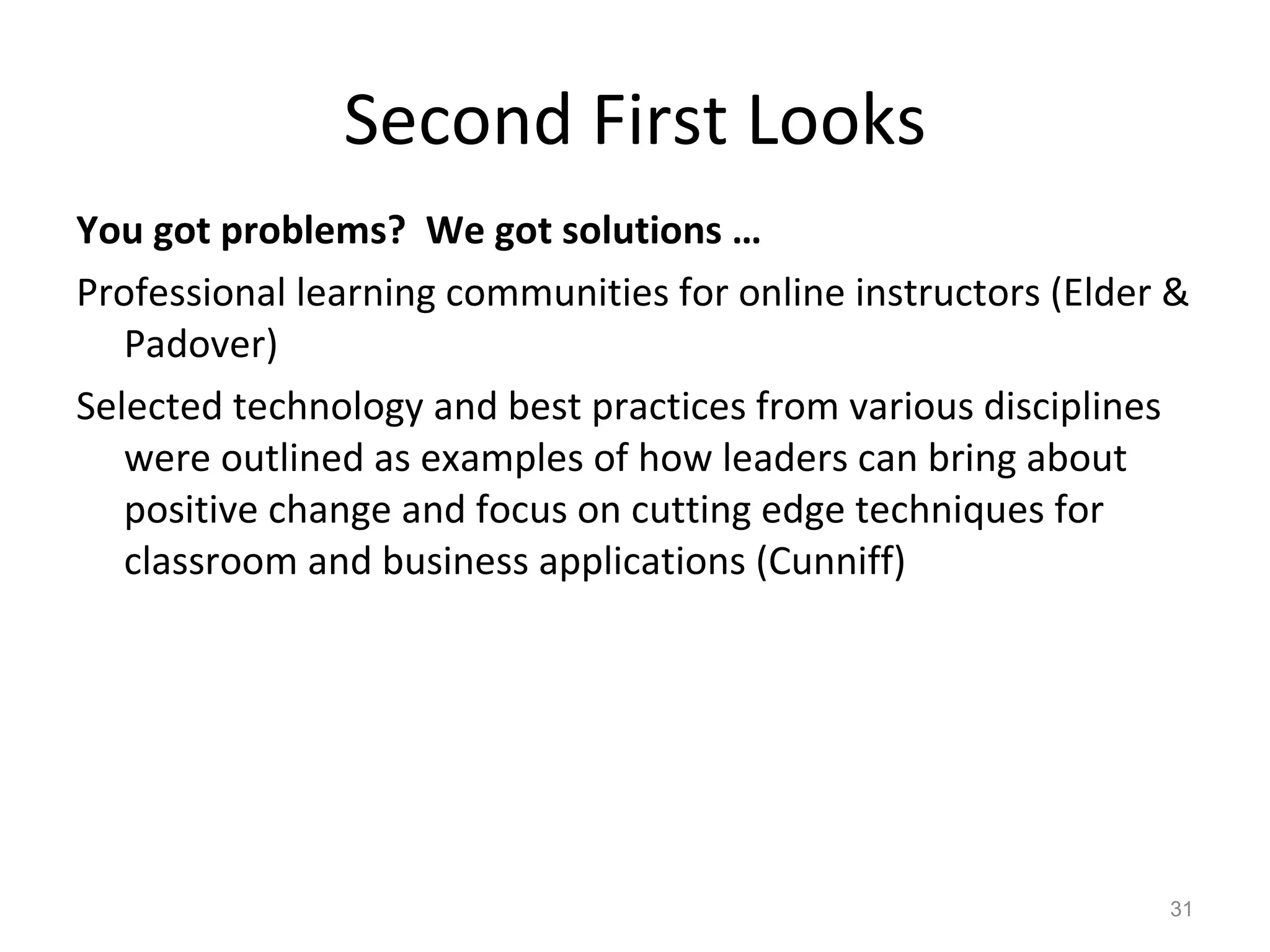 Second First Looks You got problems?  We got solutions … Professional learning communities for online instructors (Elder & Padover) Selected technology and best practices from various disciplines were outlined as examples of how leaders can bring about positive change and focus on cutting edge techniques for classroom and business applications (Cunniff) 