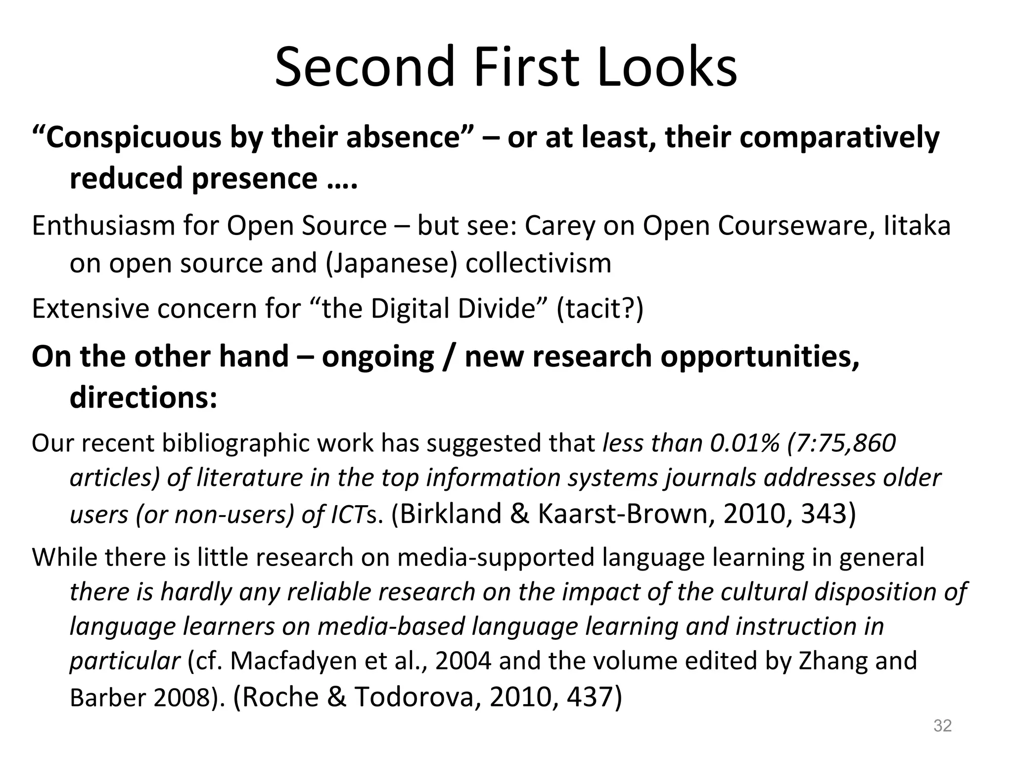 Second First Looks “ Conspicuous by their absence” – or at least, their comparatively reduced presence …. Enthusiasm for Open Source – but see: Carey on Open Courseware, Iitaka on open source and (Japanese) collectivism Extensive concern for “the Digital Divide” (tacit?) On the other hand – ongoing / new research opportunities, directions: Our recent bibliographic work has suggested that  less than 0.01% (7:75,860 articles) of literature in the top information systems journals addresses older users (or non-users) of ICT s. ( Birkland & Kaarst-Brown, 2010, 343) While there is little research on media-supported language learning in general  there is hardly any reliable research on the impact of the cultural disposition of language learners on media-based language learning and instruction in particular  (cf. Macfadyen et al., 2004 and the volume edited by Zhang and Barber 2008).  (Roche & Todorova, 2010, 437) 