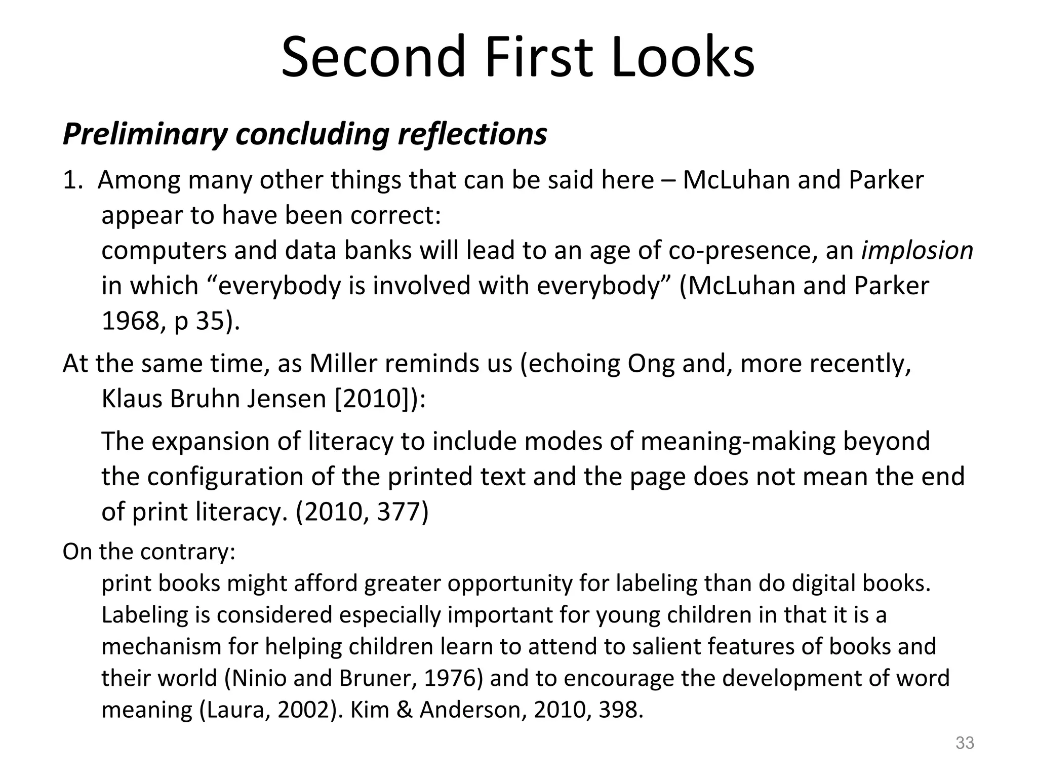 Second First Looks Preliminary concluding reflections 1.  Among many other things that can be said here – McLuhan and Parker appear to have been correct:  computers and data banks will lead to an age of co-presence, an  implosion  in which “everybody is involved with everybody” (McLuhan and Parker 1968, p 35).  At the same time, as Miller reminds us (echoing Ong and, more recently, Klaus Bruhn Jensen [2010]): The expansion of literacy to include modes of meaning-making beyond the configuration of the printed text and the page does not mean the end of print literacy. (2010, 377) On the contrary: print books might afford greater opportunity for labeling than do digital books. Labeling is considered especially important for young children in that it is a mechanism for helping children learn to attend to salient features of books and their world (Ninio and Bruner, 1976) and to encourage the development of word meaning (Laura, 2002). Kim & Anderson, 2010, 398. 