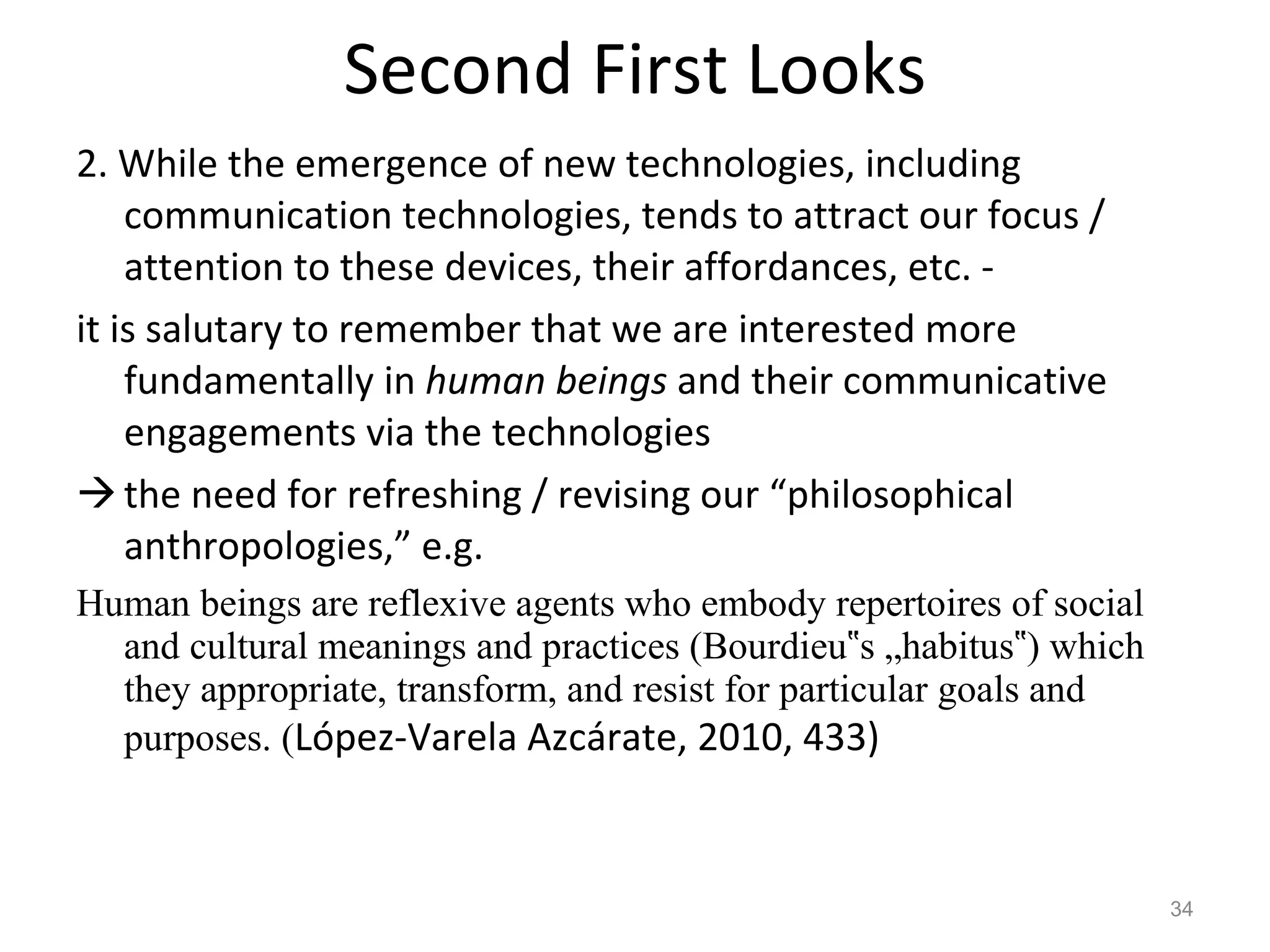 Second First Looks 2. While the emergence of new technologies, including communication technologies, tends to attract our focus / attention to these devices, their affordances, etc. - it is salutary to remember that we are interested more fundamentally in  human beings  and their communicative engagements via the technologies the need for refreshing / revising our “philosophical anthropologies,” e.g. Human beings are reflexive agents who embody repertoires of social and cultural meanings and practices (Bourdieu‟s „habitus‟) which they appropriate, transform, and resist for particular goals and purposes. ( López-Varela Azcárate, 2010, 433) 
