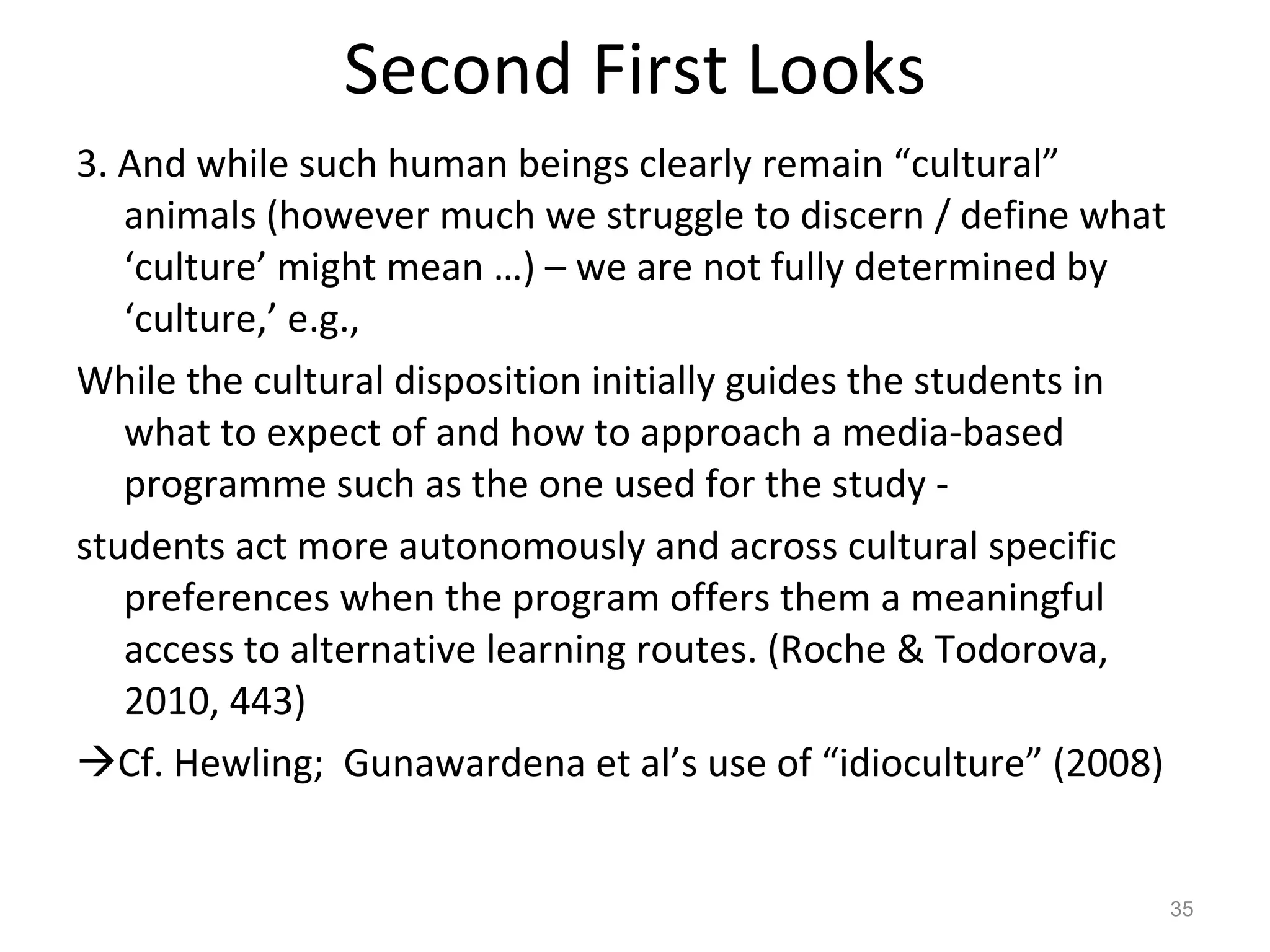Second First Looks 3. And while such human beings clearly remain “cultural” animals (however much we struggle to discern / define what ‘culture’ might mean …) – we are not fully determined by ‘culture,’ e.g., While the cultural disposition initially guides the students in what to expect of and how to approach a media-based programme such as the one used for the study - students act more autonomously and across cultural specific preferences when the program offers them a meaningful access to alternative learning routes. (Roche & Todorova, 2010, 443)  Cf. Hewling;  Gunawardena et al’s use of “idioculture” (2008) 