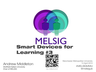 Manchester Metropolitan University
14 April 2014
#MELSIGMMU
@melsiguk
Smart Devices for
Learning #3
Andrew Middleton
Sheffield Hallam University
Chair of MELSIG http://melsig.shu.ac.uk/
 