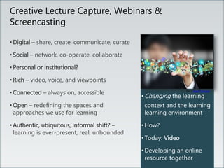 • Changing the learning
context and the learning
learning environment
• How?
• Today: Video
• Developing an online
resource together
Creative Lecture Capture, Webinars &
Screencasting
• Digital – share, create, communicate, curate
• Social – network, co-operate, collaborate
• Personal or institutional?
• Rich – video, voice, and viewpoints
• Connected – always on, accessible
• Open – redefining the spaces and
approaches we use for learning
• Authentic, ubiquitous, informal shift? –
learning is ever-present, real, unbounded
(cc) ) Saad Faruque
 