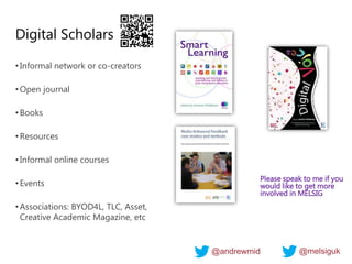 Digital Scholars
•Informal network or co-creators
•Open journal
•Books
•Resources
•Informal online courses
•Events
•Associations: BYOD4L, TLC, Asset,
Creative Academic Magazine, etc
Please speak to me if you
would like to get more
involved in MELSIG
@andrewmid @melsiguk
 