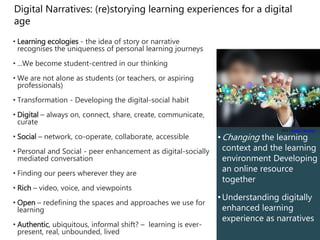 • Changing the learning
context and the learning
environment Developing
an online resource
together
• Understanding digitally
enhanced learning
experience as narratives
Digital Narratives: (re)storying learning experiences for a digital
age
• Learning ecologies - the idea of story or narrative
recognises the uniqueness of personal learning journeys
• ...We become student-centred in our thinking
• We are not alone as students (or teachers, or aspiring
professionals)
• Transformation - Developing the digital-social habit
• Digital – always on, connect, share, create, communicate,
curate
• Social – network, co-operate, collaborate, accessible
• Personal and Social - peer enhancement as digital-socially
mediated conversation
• Finding our peers wherever they are
• Rich – video, voice, and viewpoints
• Open – redefining the spaces and approaches we use for
learning
• Authentic, ubiquitous, informal shift? – learning is ever-
present, real, unbounded, lived
(cc) ) Saad Faruque
 