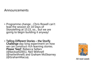 Announcements
• Programme change - Chris Rowell can't
lead the session on 10 Days of
Storytelling at 15:15, so... but we are
going to begin building it anyway!
• Telling Different Stories – the Storify
Challenge day long experiment on how
we can construct rich learning stories.
Please 'feed': Rebecca Sellars
(@becksell2001), Neil Withnell
(@neilwithnell) and Graham McElearney
(@GrahamMacca).
All next week
 
