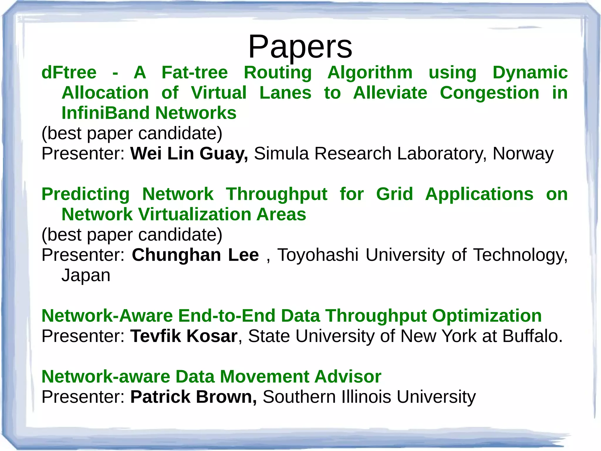 Papers
dFtree - A Fat-tree Routing Algorithm using Dynamic
  Allocation of Virtual Lanes to Alleviate Congestion in
  InfiniBand Networks
(best paper candidate)
Presenter: Wei Lin Guay, Simula Research Laboratory, Norway

Predicting Network Throughput for Grid Applications on
  Network Virtualization Areas
(best paper candidate)
Presenter: Chunghan Lee , Toyohashi University of Technology,
  Japan

Network-Aware End-to-End Data Throughput Optimization
Presenter: Tevfik Kosar, State University of New York at Buffalo.

Network-aware Data Movement Advisor
Presenter: Patrick Brown, Southern Illinois University
 