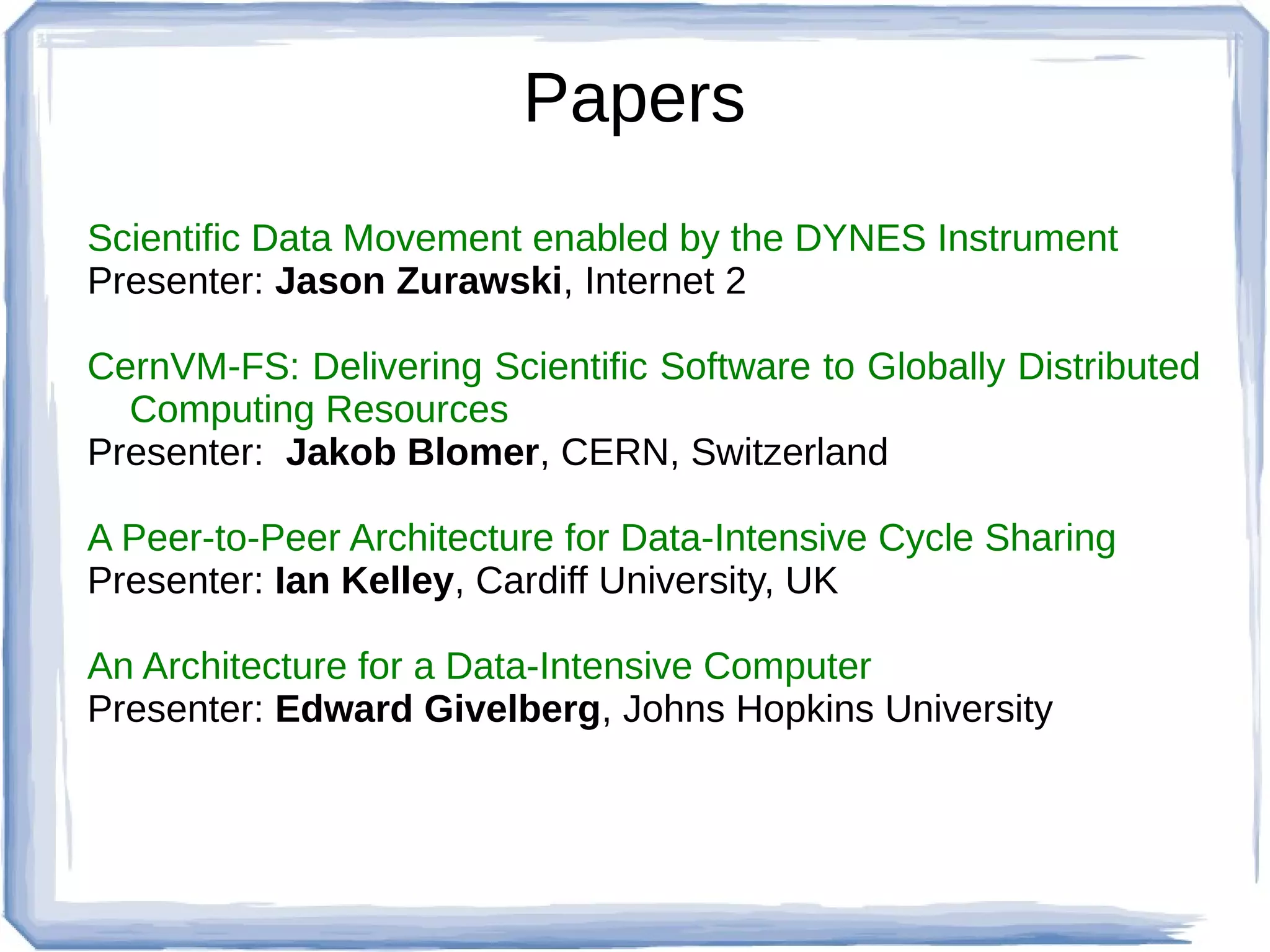 Papers
Scientific Data Movement enabled by the DYNES Instrument
Presenter: Jason Zurawski, Internet 2

CernVM-FS: Delivering Scientific Software to Globally Distributed
  Computing Resources
Presenter: Jakob Blomer, CERN, Switzerland

A Peer-to-Peer Architecture for Data-Intensive Cycle Sharing
Presenter: Ian Kelley, Cardiff University, UK

An Architecture for a Data-Intensive Computer
Presenter: Edward Givelberg, Johns Hopkins University
 