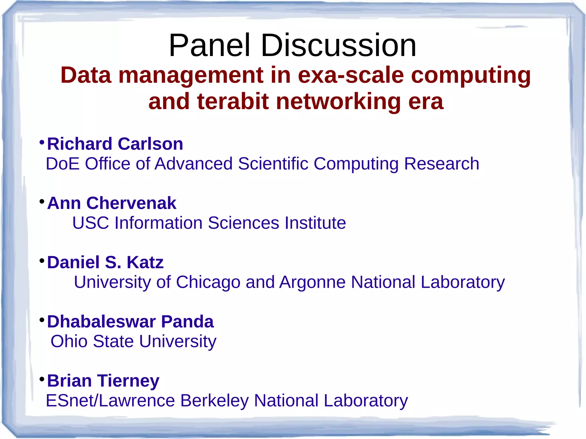 Panel Discussion
    Data management in exa-scale computing
           and terabit networking era
Richard Carlson



DoE Office of Advanced Scientific Computing Research

 Ann Chervenak
   USC Information Sciences Institute

 Daniel S. Katz
   University of Chicago and Argonne National Laboratory

 Dhabaleswar Panda
 Ohio State University

Brian Tierney



ESnet/Lawrence Berkeley National Laboratory
 