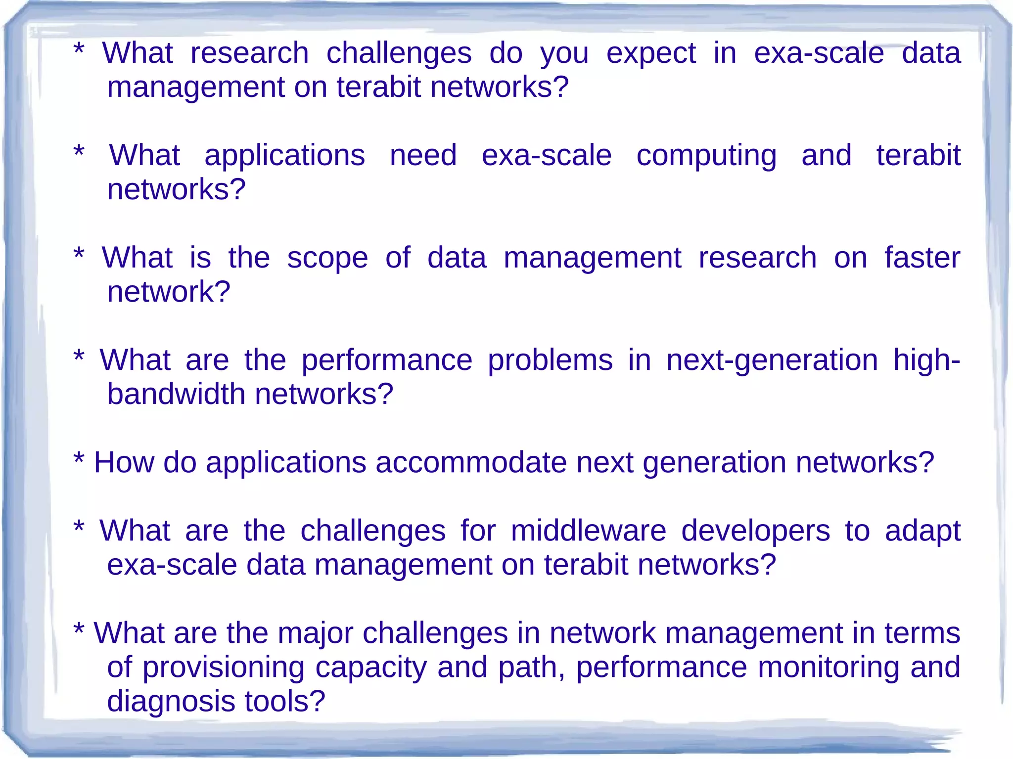 * What research challenges do you expect in exa-scale data
  management on terabit networks?

* What applications need exa-scale computing and terabit
  networks?

* What is the scope of data management research on faster
  network?

* What are the performance problems in next-generation high-
  bandwidth networks?

* How do applications accommodate next generation networks?

* What are the challenges for middleware developers to adapt
  exa-scale data management on terabit networks?

* What are the major challenges in network management in terms
  of provisioning capacity and path, performance monitoring and
  diagnosis tools?
 