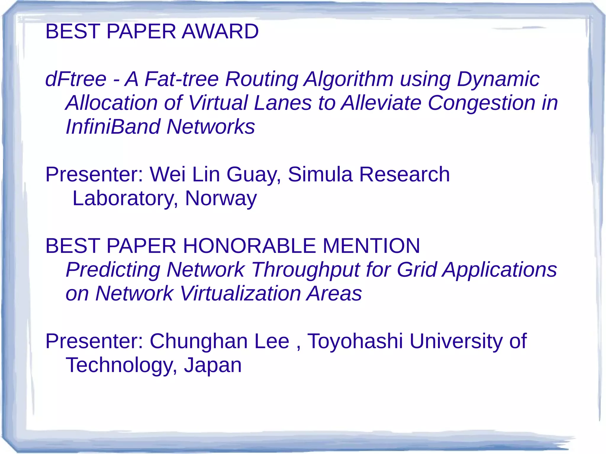 BEST PAPER AWARD

dFtree - A Fat-tree Routing Algorithm using Dynamic
  Allocation of Virtual Lanes to Alleviate Congestion in
  InfiniBand Networks

Presenter: Wei Lin Guay, Simula Research
  Laboratory, Norway

BEST PAPER HONORABLE MENTION
 Predicting Network Throughput for Grid Applications
 on Network Virtualization Areas

Presenter: Chunghan Lee , Toyohashi University of
  Technology, Japan
 