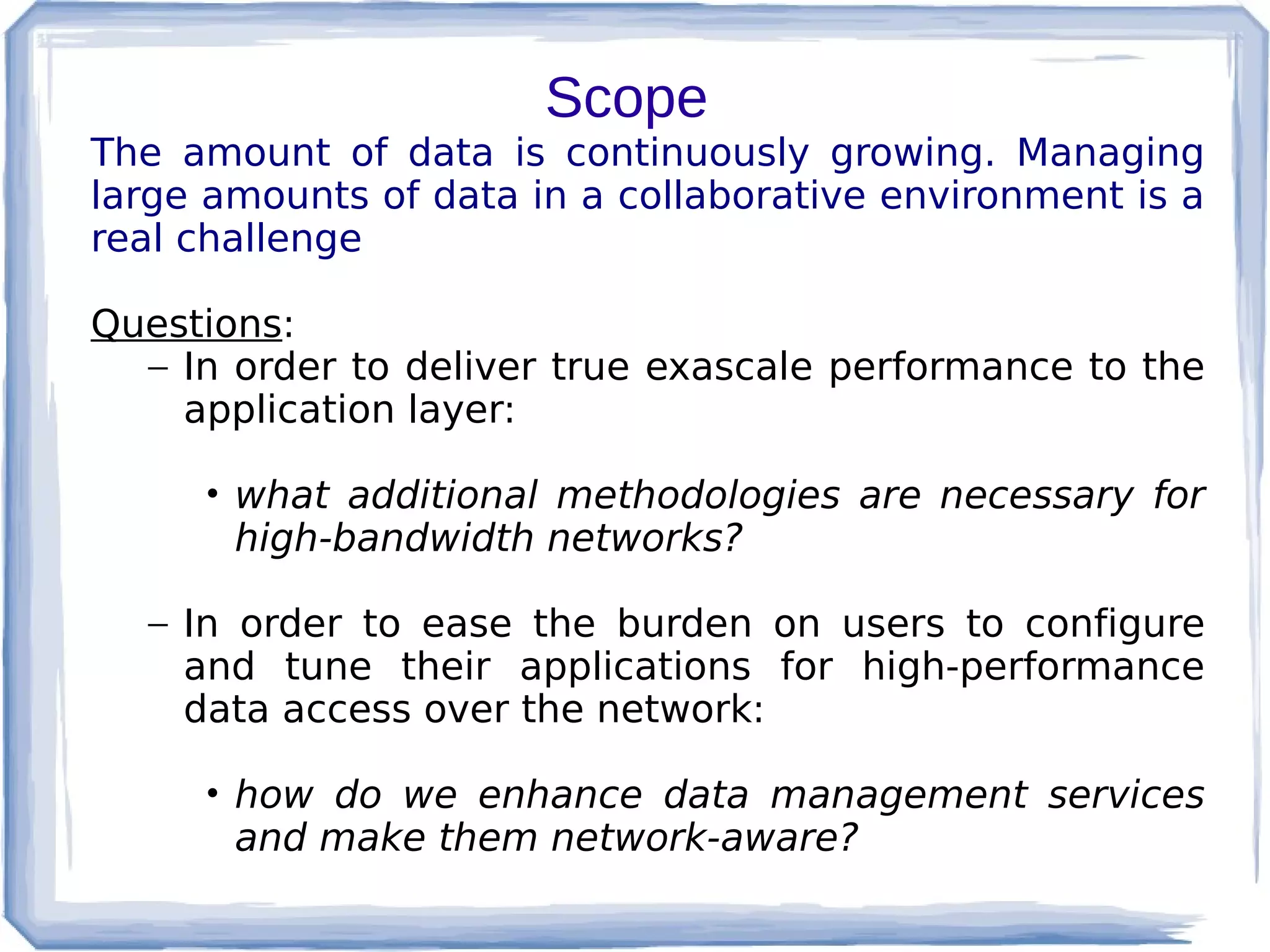 Scope
The amount of data is continuously growing. Managing
large amounts of data in a collaborative environment is a
real challenge

Questions:
  – In order to deliver true exascale performance to the
    application layer:

     • what additional methodologies are necessary for
       high-bandwidth networks?

  – In order to ease the burden on users to configure
    and tune their applications for high-performance
    data access over the network:

     • how do we enhance data management services
       and make them network-aware?
 