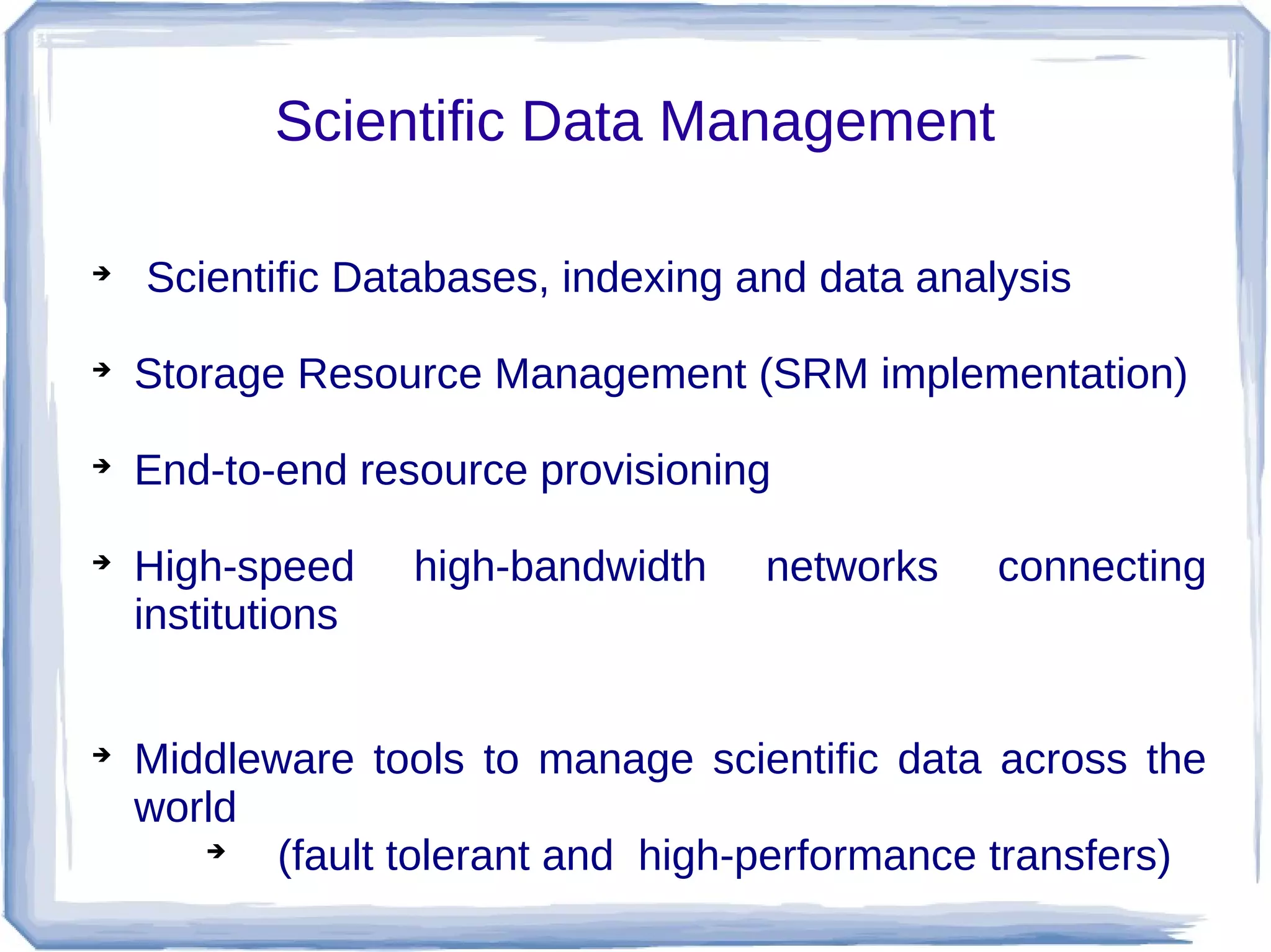 Scientific Data Management


    Scientific Databases, indexing and data analysis

    Storage Resource Management (SRM implementation)

    End-to-end resource provisioning

    High-speed     high-bandwidth   networks    connecting
    institutions



    Middleware tools to manage scientific data across the
    world
       
           (fault tolerant and high-performance transfers)
 