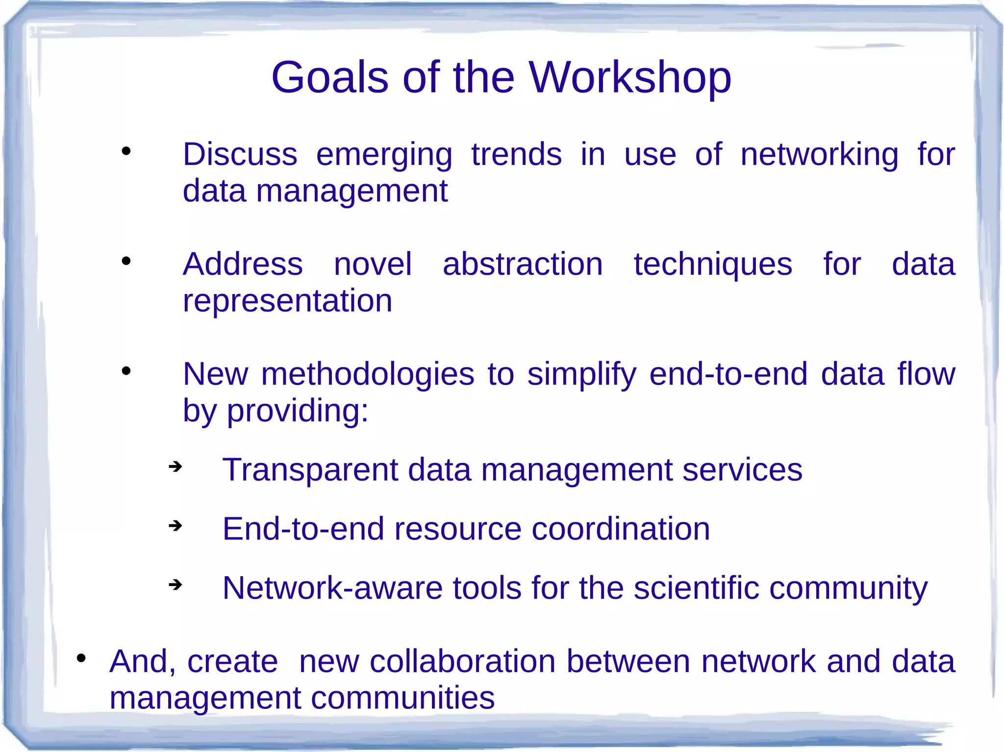 Goals of the Workshop
    
            Discuss emerging trends in use of networking for
            data management
    
            Address novel abstraction techniques for data
            representation
    
            New methodologies to simplify end-to-end data flow
            by providing:
        
              Transparent data management services
        
              End-to-end resource coordination
        
              Network-aware tools for the scientific community

    And, create new collaboration between network and data
    management communities
 