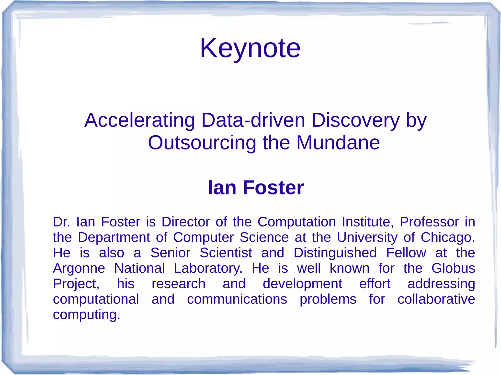 Keynote

     Accelerating Data-driven Discovery by
           Outsourcing the Mundane

                         Ian Foster
Dr. Ian Foster is Director of the Computation Institute, Professor in
the Department of Computer Science at the University of Chicago.
He is also a Senior Scientist and Distinguished Fellow at the
Argonne National Laboratory. He is well known for the Globus
Project, his research and development effort addressing
computational and communications problems for collaborative
computing.
 
