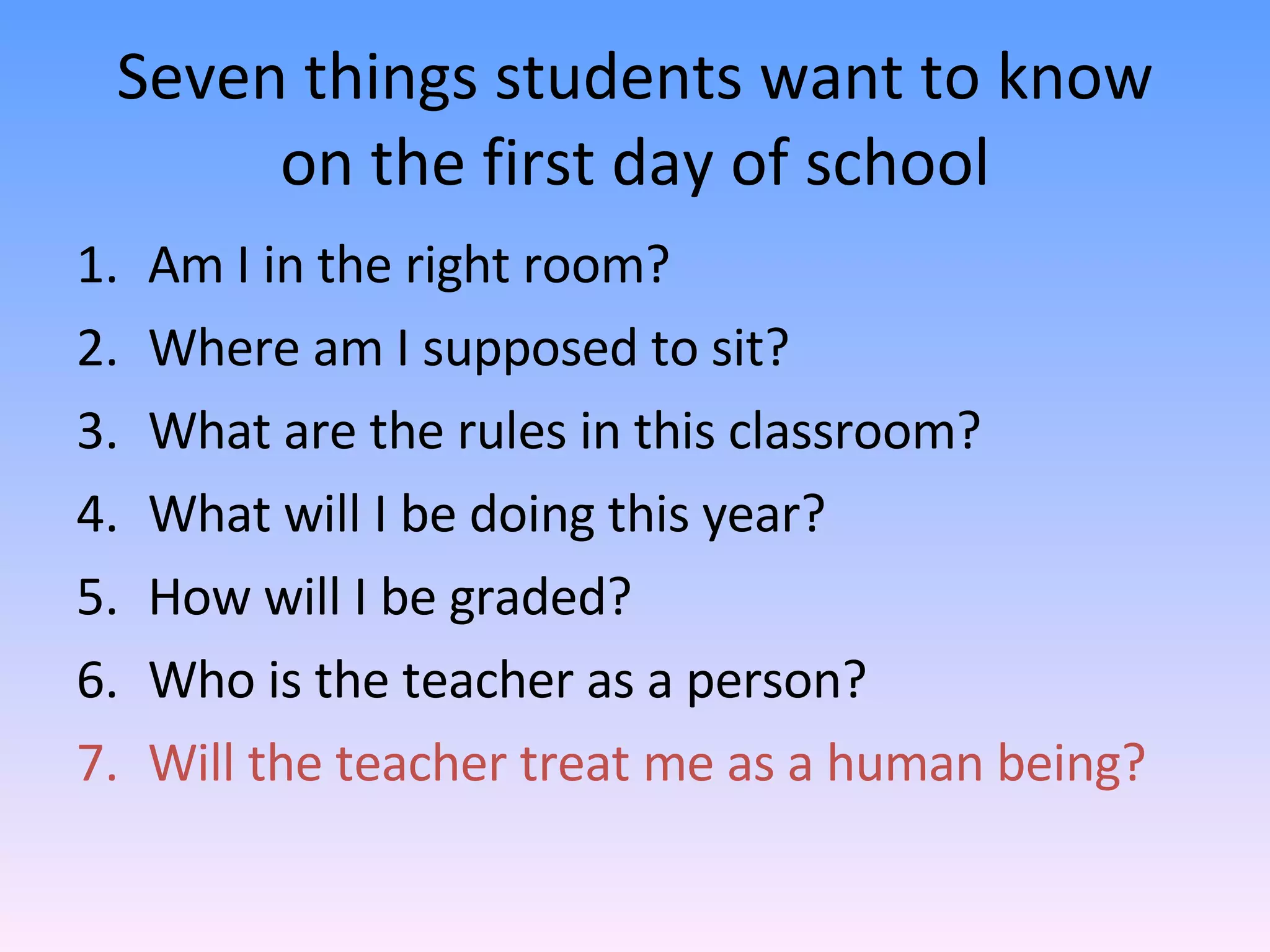 Seven things students want to know on the first day of school Am I in the right room? Where am I supposed to sit? What are the rules in this classroom? What will I be doing this year? How will I be graded? Who is the teacher as a person? Will the teacher treat me as a human being? 
