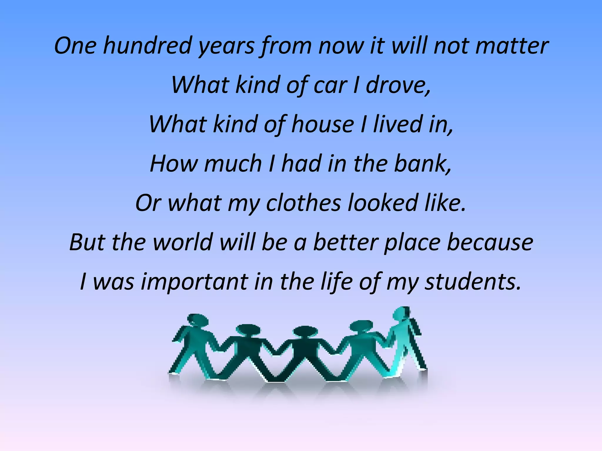 One hundred years from now it will not matter What kind of car I drove, What kind of house I lived in, How much I had in the bank, Or what my clothes looked like. But the world will be a better place because I was important in the life of my students. 
