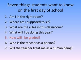 Seven things students want to know on the first day of school Am I in the right room? Where am I supposed to sit? What are the rules in this classroom? What will I be doing this year? How will I be graded? Who is the teacher as a person? Will the teacher treat me as a human being? 