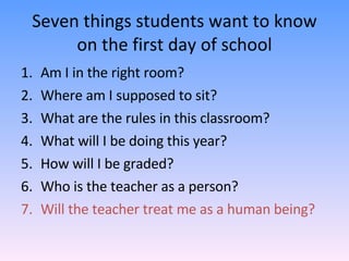 Seven things students want to know on the first day of school Am I in the right room? Where am I supposed to sit? What are the rules in this classroom? What will I be doing this year? How will I be graded? Who is the teacher as a person? Will the teacher treat me as a human being? 