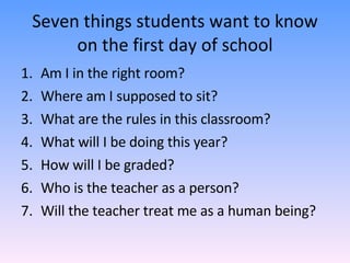 Seven things students want to know on the first day of school Am I in the right room? Where am I supposed to sit? What are the rules in this classroom? What will I be doing this year? How will I be graded? Who is the teacher as a person? Will the teacher treat me as a human being? 