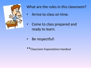 What are the rules in this classroom? Arrive to class on time. Come to class prepared and ready to learn.  Be respectful! ** Classroom Expectations handout 