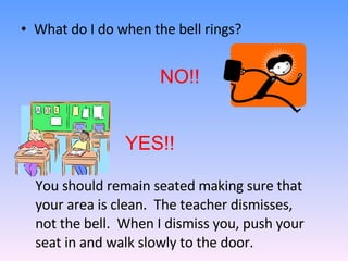 What do I do when the bell rings? NO!! YES!! You should remain seated making sure that your area is clean.  The teacher dismisses, not the bell.  When I dismiss you, push your seat in and walk slowly to the door.  